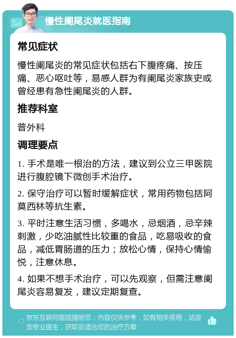 慢性阑尾炎就医指南 常见症状 慢性阑尾炎的常见症状包括右下腹疼痛、按压痛、恶心呕吐等，易感人群为有阑尾炎家族史或曾经患有急性阑尾炎的人群。 推荐科室 普外科 调理要点 1. 手术是唯一根治的方法，建议到公立三甲医院进行腹腔镜下微创手术治疗。 2. 保守治疗可以暂时缓解症状，常用药物包括阿莫西林等抗生素。 3. 平时注意生活习惯，多喝水，忌烟酒，忌辛辣刺激，少吃油腻性比较重的食品，吃易吸收的食品，减低胃肠道的压力；放松心情，保持心情愉悦，注意休息。 4. 如果不想手术治疗，可以先观察，但需注意阑尾炎容易复发，建议定期复查。