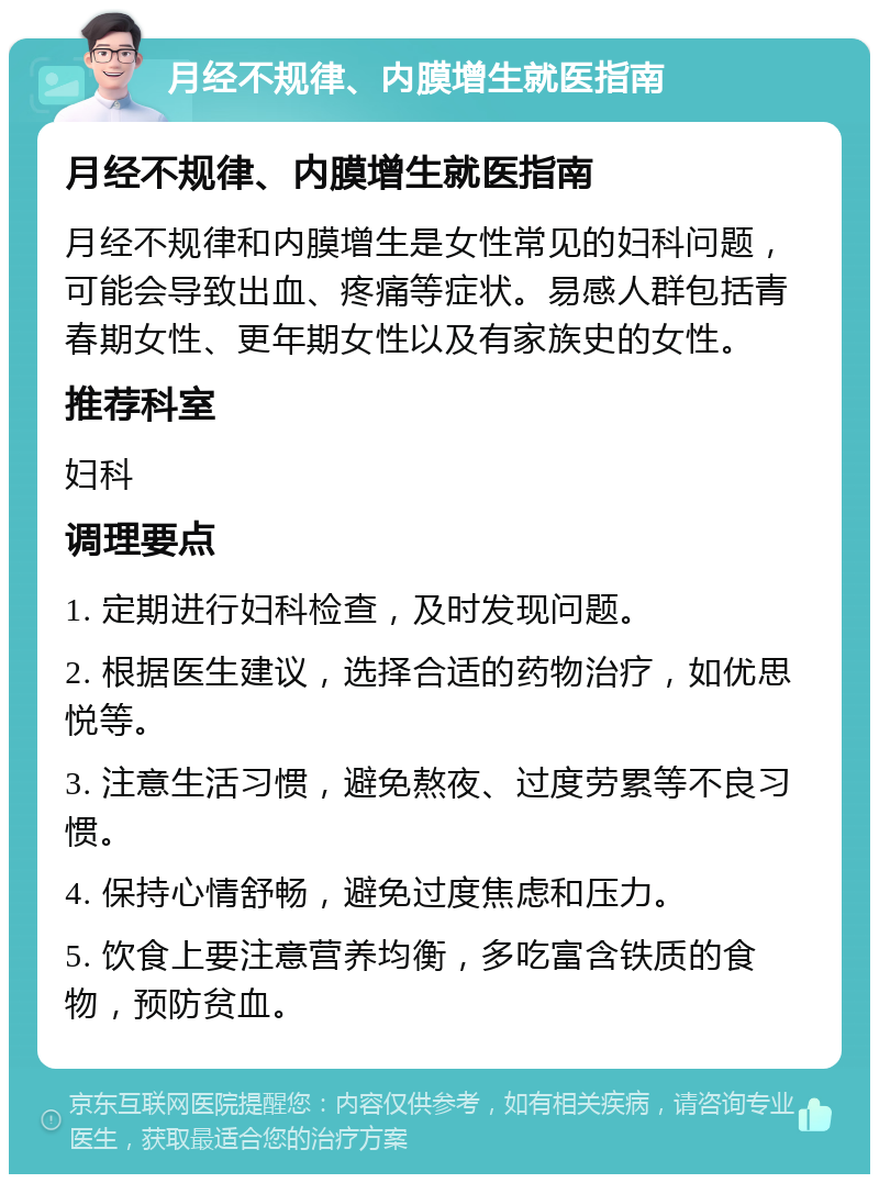 月经不规律、内膜增生就医指南 月经不规律、内膜增生就医指南 月经不规律和内膜增生是女性常见的妇科问题，可能会导致出血、疼痛等症状。易感人群包括青春期女性、更年期女性以及有家族史的女性。 推荐科室 妇科 调理要点 1. 定期进行妇科检查，及时发现问题。 2. 根据医生建议，选择合适的药物治疗，如优思悦等。 3. 注意生活习惯，避免熬夜、过度劳累等不良习惯。 4. 保持心情舒畅，避免过度焦虑和压力。 5. 饮食上要注意营养均衡，多吃富含铁质的食物，预防贫血。