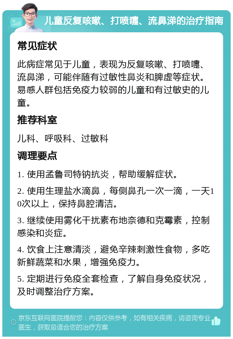 儿童反复咳嗽、打喷嚏、流鼻涕的治疗指南 常见症状 此病症常见于儿童，表现为反复咳嗽、打喷嚏、流鼻涕，可能伴随有过敏性鼻炎和脾虚等症状。易感人群包括免疫力较弱的儿童和有过敏史的儿童。 推荐科室 儿科、呼吸科、过敏科 调理要点 1. 使用孟鲁司特钠抗炎，帮助缓解症状。 2. 使用生理盐水滴鼻，每侧鼻孔一次一滴，一天10次以上，保持鼻腔清洁。 3. 继续使用雾化干扰素布地奈德和克霉素，控制感染和炎症。 4. 饮食上注意清淡，避免辛辣刺激性食物，多吃新鲜蔬菜和水果，增强免疫力。 5. 定期进行免疫全套检查，了解自身免疫状况，及时调整治疗方案。