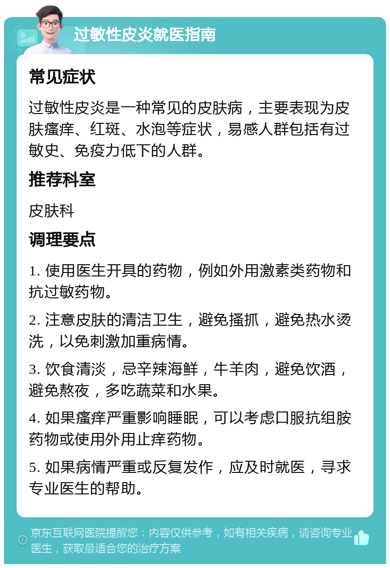 过敏性皮炎就医指南 常见症状 过敏性皮炎是一种常见的皮肤病，主要表现为皮肤瘙痒、红斑、水泡等症状，易感人群包括有过敏史、免疫力低下的人群。 推荐科室 皮肤科 调理要点 1. 使用医生开具的药物，例如外用激素类药物和抗过敏药物。 2. 注意皮肤的清洁卫生，避免搔抓，避免热水烫洗，以免刺激加重病情。 3. 饮食清淡，忌辛辣海鲜，牛羊肉，避免饮酒，避免熬夜，多吃蔬菜和水果。 4. 如果瘙痒严重影响睡眠，可以考虑口服抗组胺药物或使用外用止痒药物。 5. 如果病情严重或反复发作，应及时就医，寻求专业医生的帮助。