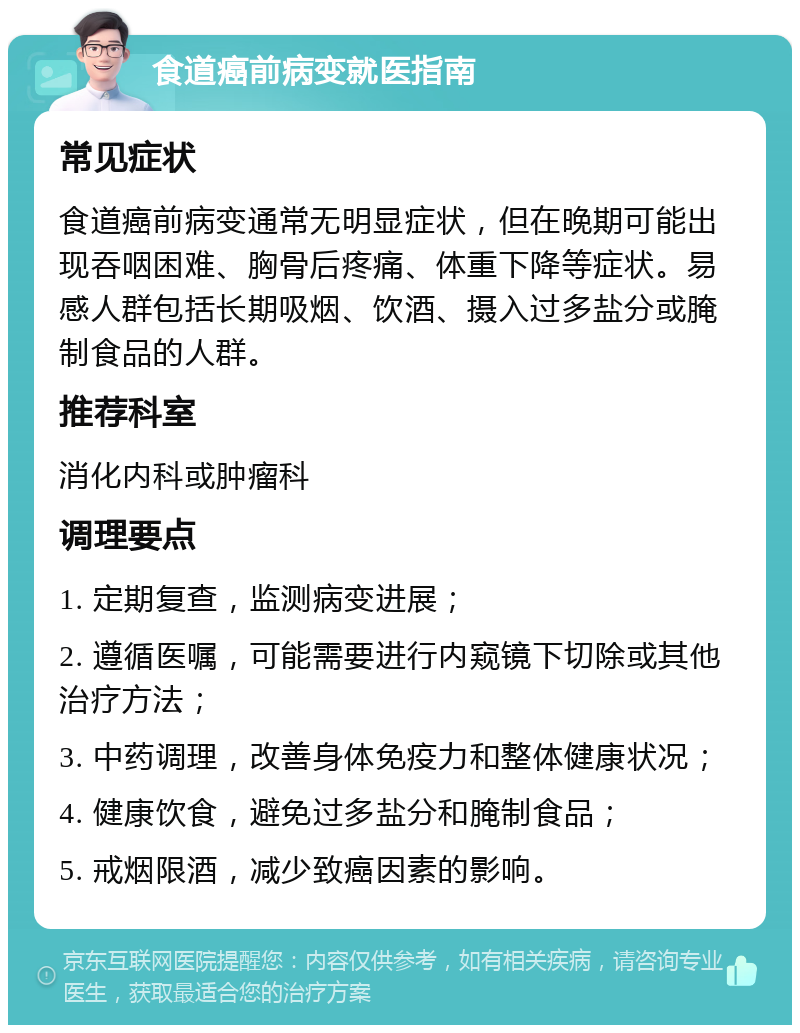 食道癌前病变就医指南 常见症状 食道癌前病变通常无明显症状，但在晚期可能出现吞咽困难、胸骨后疼痛、体重下降等症状。易感人群包括长期吸烟、饮酒、摄入过多盐分或腌制食品的人群。 推荐科室 消化内科或肿瘤科 调理要点 1. 定期复查，监测病变进展； 2. 遵循医嘱，可能需要进行内窥镜下切除或其他治疗方法； 3. 中药调理，改善身体免疫力和整体健康状况； 4. 健康饮食，避免过多盐分和腌制食品； 5. 戒烟限酒，减少致癌因素的影响。