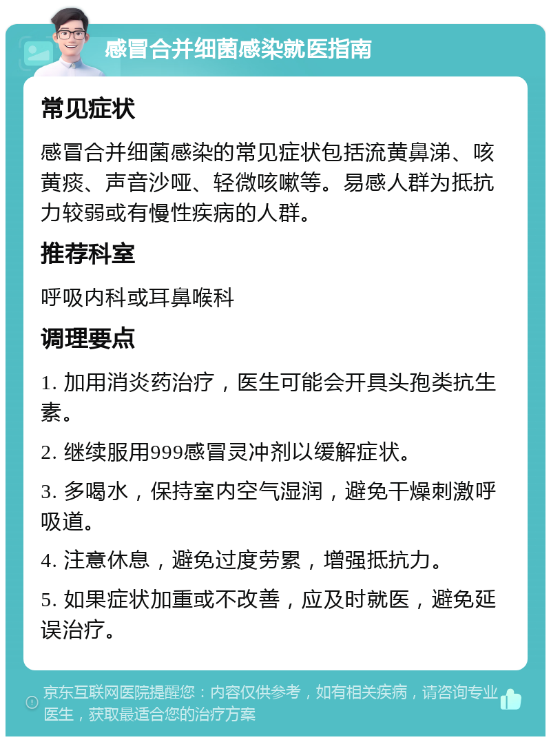 感冒合并细菌感染就医指南 常见症状 感冒合并细菌感染的常见症状包括流黄鼻涕、咳黄痰、声音沙哑、轻微咳嗽等。易感人群为抵抗力较弱或有慢性疾病的人群。 推荐科室 呼吸内科或耳鼻喉科 调理要点 1. 加用消炎药治疗，医生可能会开具头孢类抗生素。 2. 继续服用999感冒灵冲剂以缓解症状。 3. 多喝水，保持室内空气湿润，避免干燥刺激呼吸道。 4. 注意休息，避免过度劳累，增强抵抗力。 5. 如果症状加重或不改善，应及时就医，避免延误治疗。