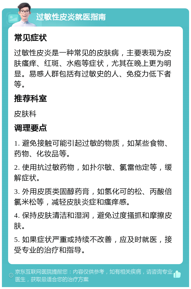 过敏性皮炎就医指南 常见症状 过敏性皮炎是一种常见的皮肤病，主要表现为皮肤瘙痒、红斑、水疱等症状，尤其在晚上更为明显。易感人群包括有过敏史的人、免疫力低下者等。 推荐科室 皮肤科 调理要点 1. 避免接触可能引起过敏的物质，如某些食物、药物、化妆品等。 2. 使用抗过敏药物，如扑尔敏、氯雷他定等，缓解症状。 3. 外用皮质类固醇药膏，如氢化可的松、丙酸倍氯米松等，减轻皮肤炎症和瘙痒感。 4. 保持皮肤清洁和湿润，避免过度搔抓和摩擦皮肤。 5. 如果症状严重或持续不改善，应及时就医，接受专业的治疗和指导。