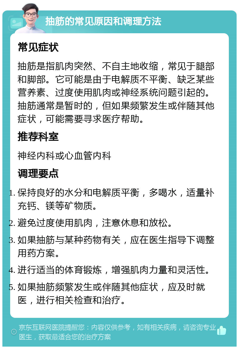 抽筋的常见原因和调理方法 常见症状 抽筋是指肌肉突然、不自主地收缩，常见于腿部和脚部。它可能是由于电解质不平衡、缺乏某些营养素、过度使用肌肉或神经系统问题引起的。抽筋通常是暂时的，但如果频繁发生或伴随其他症状，可能需要寻求医疗帮助。 推荐科室 神经内科或心血管内科 调理要点 保持良好的水分和电解质平衡，多喝水，适量补充钙、镁等矿物质。 避免过度使用肌肉，注意休息和放松。 如果抽筋与某种药物有关，应在医生指导下调整用药方案。 进行适当的体育锻炼，增强肌肉力量和灵活性。 如果抽筋频繁发生或伴随其他症状，应及时就医，进行相关检查和治疗。