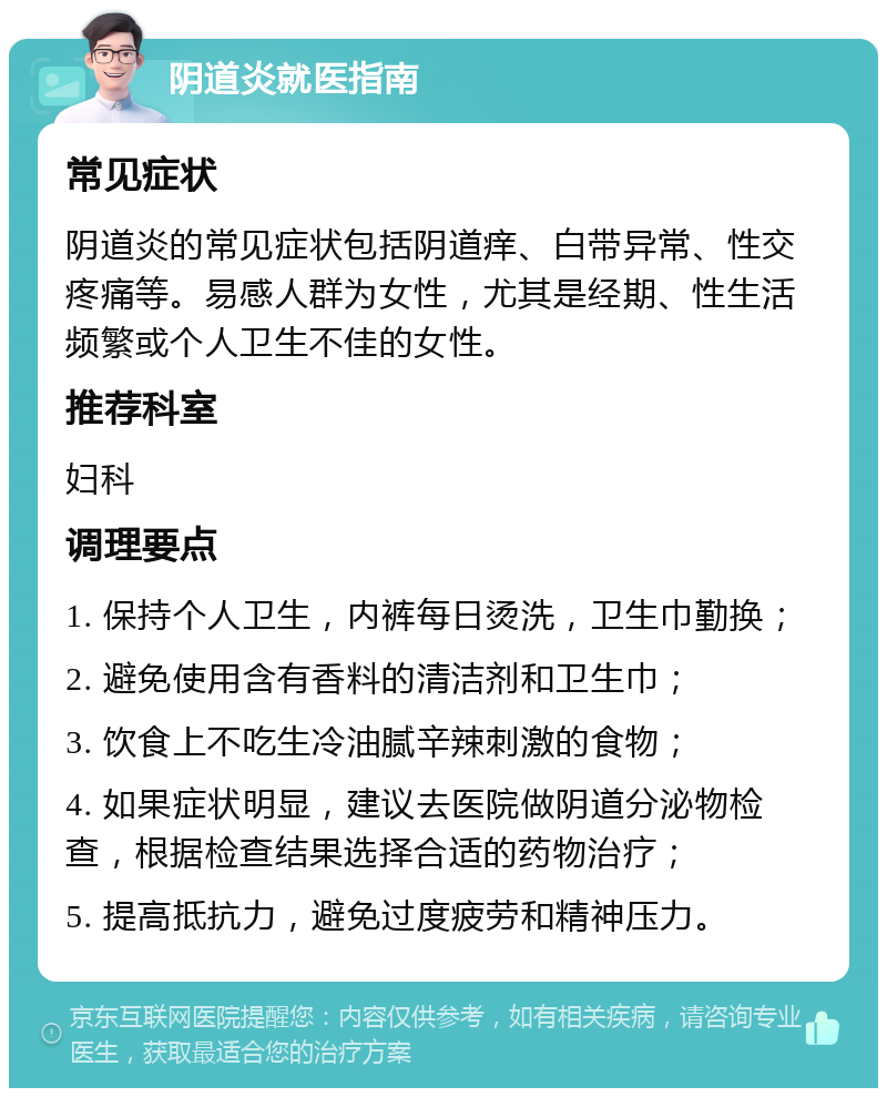 阴道炎就医指南 常见症状 阴道炎的常见症状包括阴道痒、白带异常、性交疼痛等。易感人群为女性，尤其是经期、性生活频繁或个人卫生不佳的女性。 推荐科室 妇科 调理要点 1. 保持个人卫生，内裤每日烫洗，卫生巾勤换； 2. 避免使用含有香料的清洁剂和卫生巾； 3. 饮食上不吃生冷油腻辛辣刺激的食物； 4. 如果症状明显，建议去医院做阴道分泌物检查，根据检查结果选择合适的药物治疗； 5. 提高抵抗力，避免过度疲劳和精神压力。