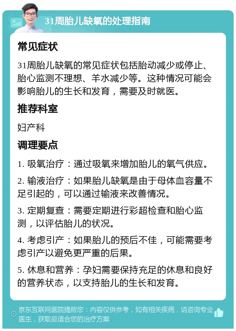 31周胎儿缺氧的处理指南 常见症状 31周胎儿缺氧的常见症状包括胎动减少或停止、胎心监测不理想、羊水减少等。这种情况可能会影响胎儿的生长和发育，需要及时就医。 推荐科室 妇产科 调理要点 1. 吸氧治疗：通过吸氧来增加胎儿的氧气供应。 2. 输液治疗：如果胎儿缺氧是由于母体血容量不足引起的，可以通过输液来改善情况。 3. 定期复查：需要定期进行彩超检查和胎心监测，以评估胎儿的状况。 4. 考虑引产：如果胎儿的预后不佳，可能需要考虑引产以避免更严重的后果。 5. 休息和营养：孕妇需要保持充足的休息和良好的营养状态，以支持胎儿的生长和发育。