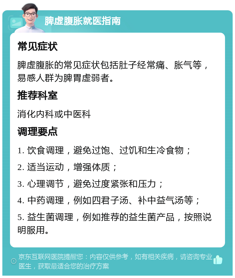 脾虚腹胀就医指南 常见症状 脾虚腹胀的常见症状包括肚子经常痛、胀气等，易感人群为脾胃虚弱者。 推荐科室 消化内科或中医科 调理要点 1. 饮食调理，避免过饱、过饥和生冷食物； 2. 适当运动，增强体质； 3. 心理调节，避免过度紧张和压力； 4. 中药调理，例如四君子汤、补中益气汤等； 5. 益生菌调理，例如推荐的益生菌产品，按照说明服用。