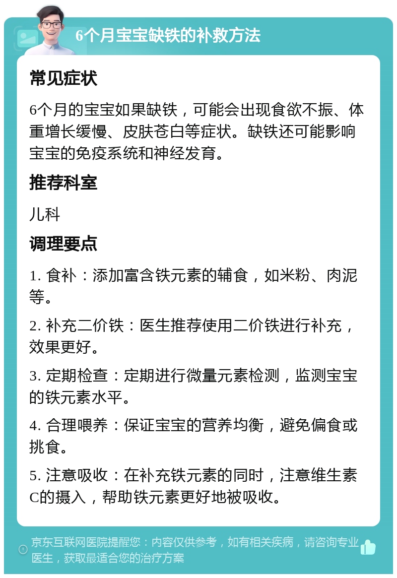 6个月宝宝缺铁的补救方法 常见症状 6个月的宝宝如果缺铁，可能会出现食欲不振、体重增长缓慢、皮肤苍白等症状。缺铁还可能影响宝宝的免疫系统和神经发育。 推荐科室 儿科 调理要点 1. 食补：添加富含铁元素的辅食，如米粉、肉泥等。 2. 补充二价铁：医生推荐使用二价铁进行补充，效果更好。 3. 定期检查：定期进行微量元素检测，监测宝宝的铁元素水平。 4. 合理喂养：保证宝宝的营养均衡，避免偏食或挑食。 5. 注意吸收：在补充铁元素的同时，注意维生素C的摄入，帮助铁元素更好地被吸收。