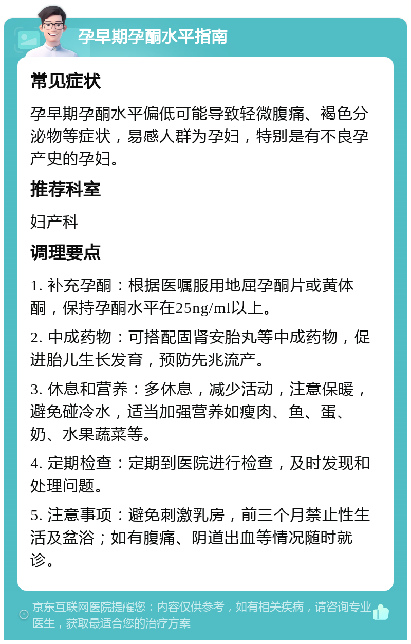 孕早期孕酮水平指南 常见症状 孕早期孕酮水平偏低可能导致轻微腹痛、褐色分泌物等症状，易感人群为孕妇，特别是有不良孕产史的孕妇。 推荐科室 妇产科 调理要点 1. 补充孕酮：根据医嘱服用地屈孕酮片或黄体酮，保持孕酮水平在25ng/ml以上。 2. 中成药物：可搭配固肾安胎丸等中成药物，促进胎儿生长发育，预防先兆流产。 3. 休息和营养：多休息，减少活动，注意保暖，避免碰冷水，适当加强营养如瘦肉、鱼、蛋、奶、水果蔬菜等。 4. 定期检查：定期到医院进行检查，及时发现和处理问题。 5. 注意事项：避免刺激乳房，前三个月禁止性生活及盆浴；如有腹痛、阴道出血等情况随时就诊。