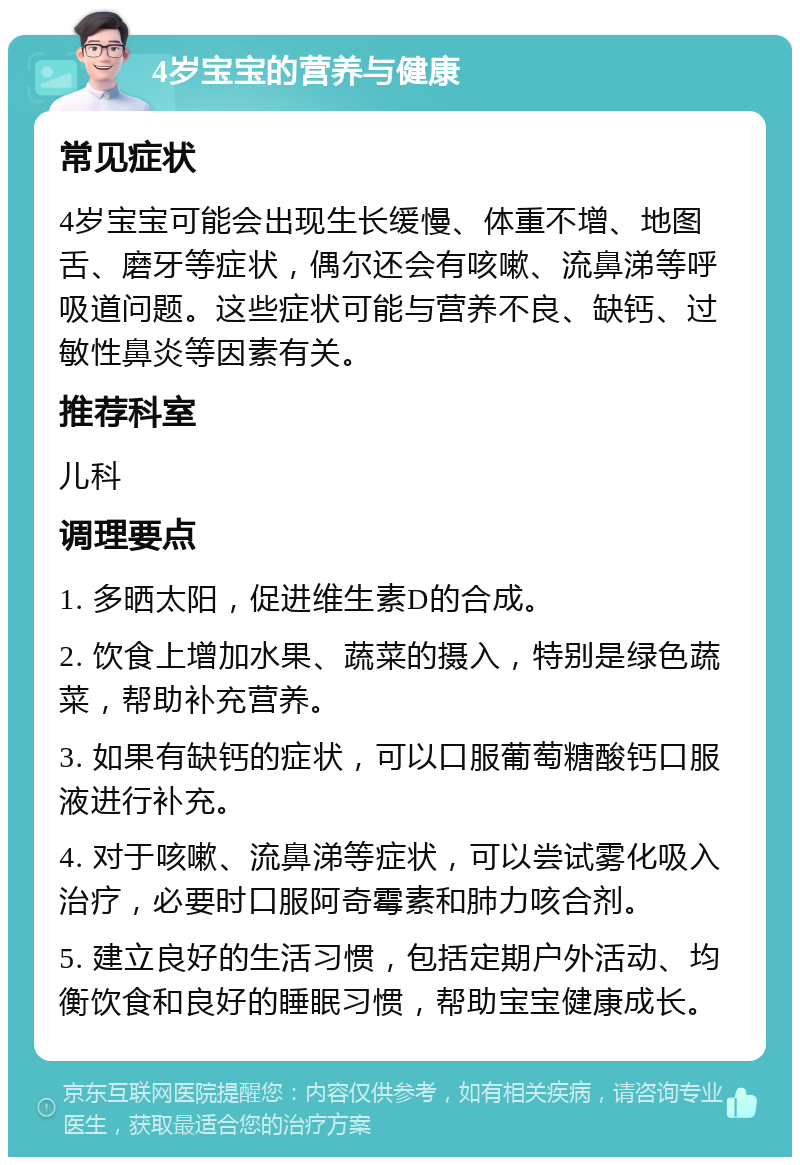 4岁宝宝的营养与健康 常见症状 4岁宝宝可能会出现生长缓慢、体重不增、地图舌、磨牙等症状，偶尔还会有咳嗽、流鼻涕等呼吸道问题。这些症状可能与营养不良、缺钙、过敏性鼻炎等因素有关。 推荐科室 儿科 调理要点 1. 多晒太阳，促进维生素D的合成。 2. 饮食上增加水果、蔬菜的摄入，特别是绿色蔬菜，帮助补充营养。 3. 如果有缺钙的症状，可以口服葡萄糖酸钙口服液进行补充。 4. 对于咳嗽、流鼻涕等症状，可以尝试雾化吸入治疗，必要时口服阿奇霉素和肺力咳合剂。 5. 建立良好的生活习惯，包括定期户外活动、均衡饮食和良好的睡眠习惯，帮助宝宝健康成长。