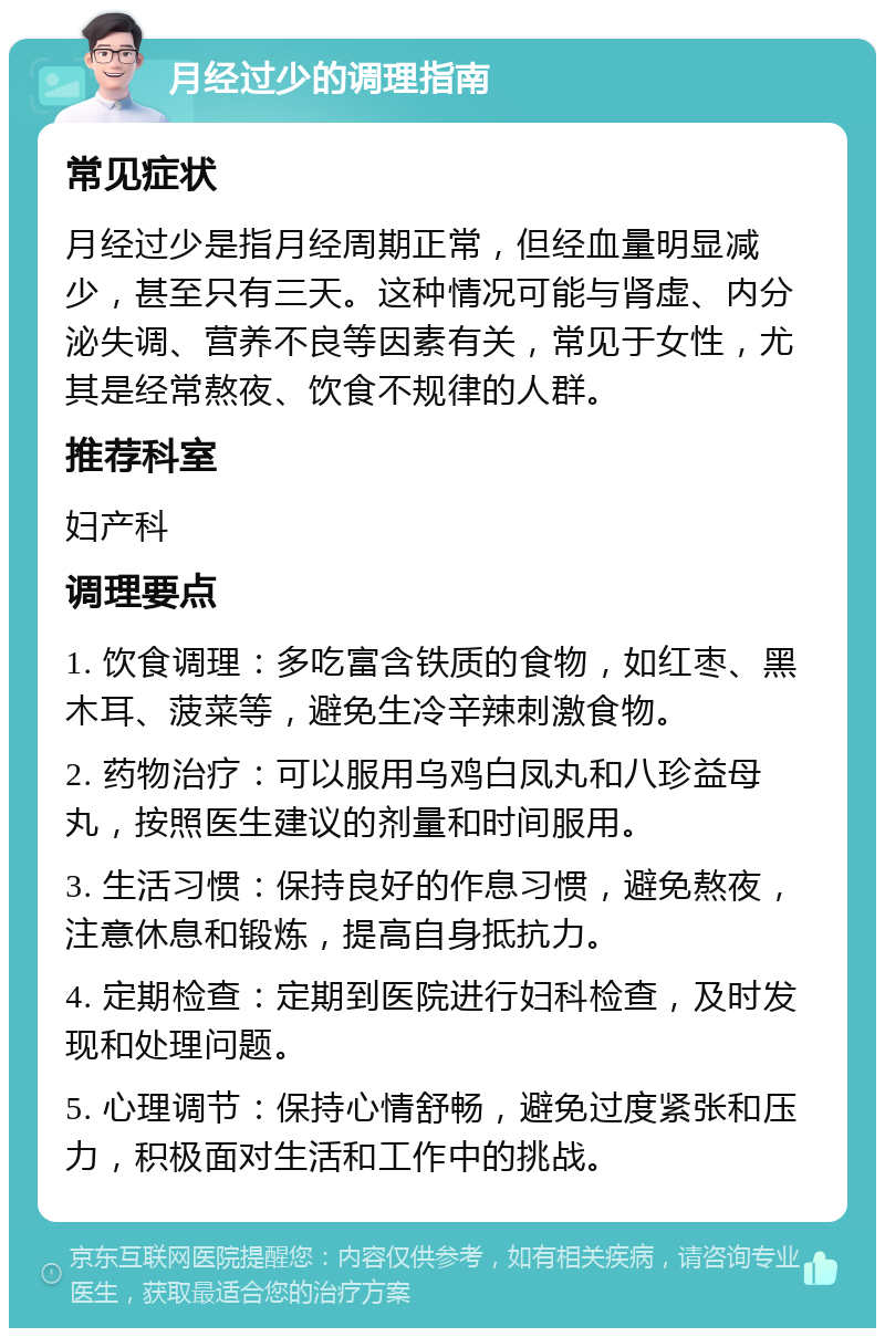 月经过少的调理指南 常见症状 月经过少是指月经周期正常，但经血量明显减少，甚至只有三天。这种情况可能与肾虚、内分泌失调、营养不良等因素有关，常见于女性，尤其是经常熬夜、饮食不规律的人群。 推荐科室 妇产科 调理要点 1. 饮食调理：多吃富含铁质的食物，如红枣、黑木耳、菠菜等，避免生冷辛辣刺激食物。 2. 药物治疗：可以服用乌鸡白凤丸和八珍益母丸，按照医生建议的剂量和时间服用。 3. 生活习惯：保持良好的作息习惯，避免熬夜，注意休息和锻炼，提高自身抵抗力。 4. 定期检查：定期到医院进行妇科检查，及时发现和处理问题。 5. 心理调节：保持心情舒畅，避免过度紧张和压力，积极面对生活和工作中的挑战。