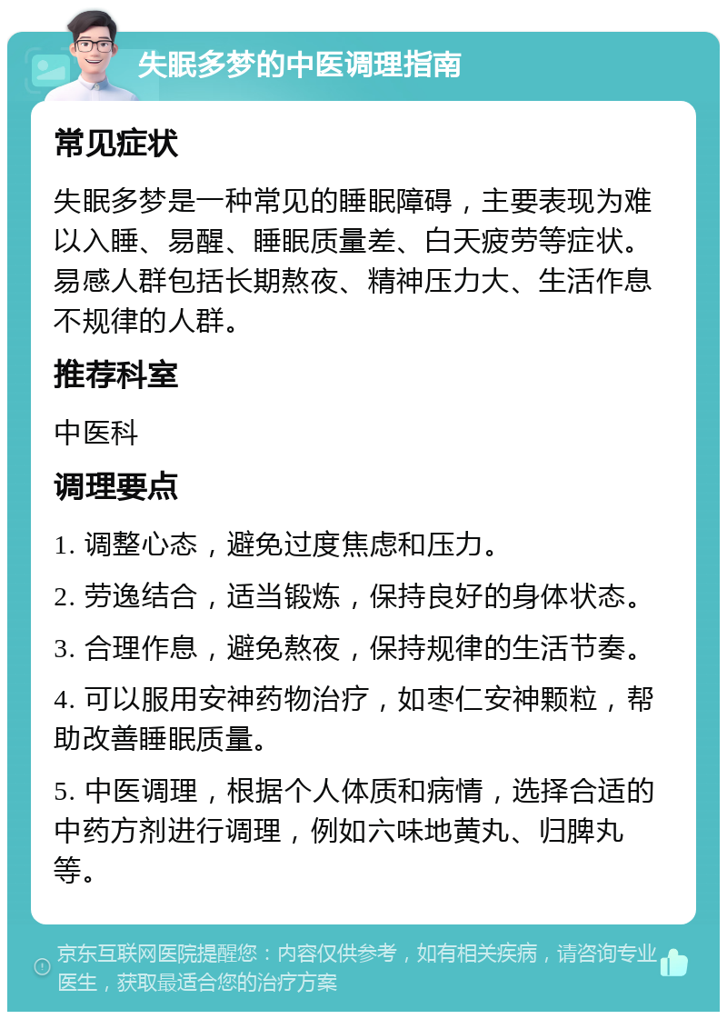 失眠多梦的中医调理指南 常见症状 失眠多梦是一种常见的睡眠障碍，主要表现为难以入睡、易醒、睡眠质量差、白天疲劳等症状。易感人群包括长期熬夜、精神压力大、生活作息不规律的人群。 推荐科室 中医科 调理要点 1. 调整心态，避免过度焦虑和压力。 2. 劳逸结合，适当锻炼，保持良好的身体状态。 3. 合理作息，避免熬夜，保持规律的生活节奏。 4. 可以服用安神药物治疗，如枣仁安神颗粒，帮助改善睡眠质量。 5. 中医调理，根据个人体质和病情，选择合适的中药方剂进行调理，例如六味地黄丸、归脾丸等。