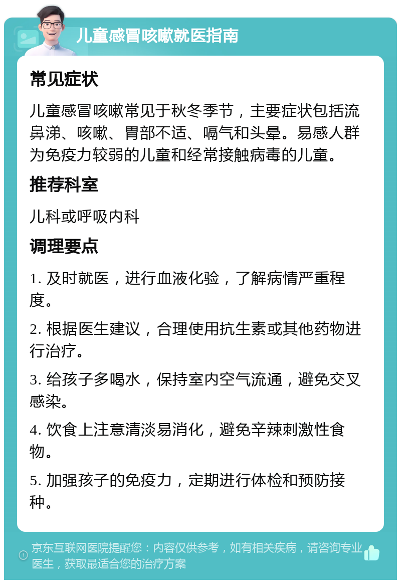 儿童感冒咳嗽就医指南 常见症状 儿童感冒咳嗽常见于秋冬季节，主要症状包括流鼻涕、咳嗽、胃部不适、嗝气和头晕。易感人群为免疫力较弱的儿童和经常接触病毒的儿童。 推荐科室 儿科或呼吸内科 调理要点 1. 及时就医，进行血液化验，了解病情严重程度。 2. 根据医生建议，合理使用抗生素或其他药物进行治疗。 3. 给孩子多喝水，保持室内空气流通，避免交叉感染。 4. 饮食上注意清淡易消化，避免辛辣刺激性食物。 5. 加强孩子的免疫力，定期进行体检和预防接种。