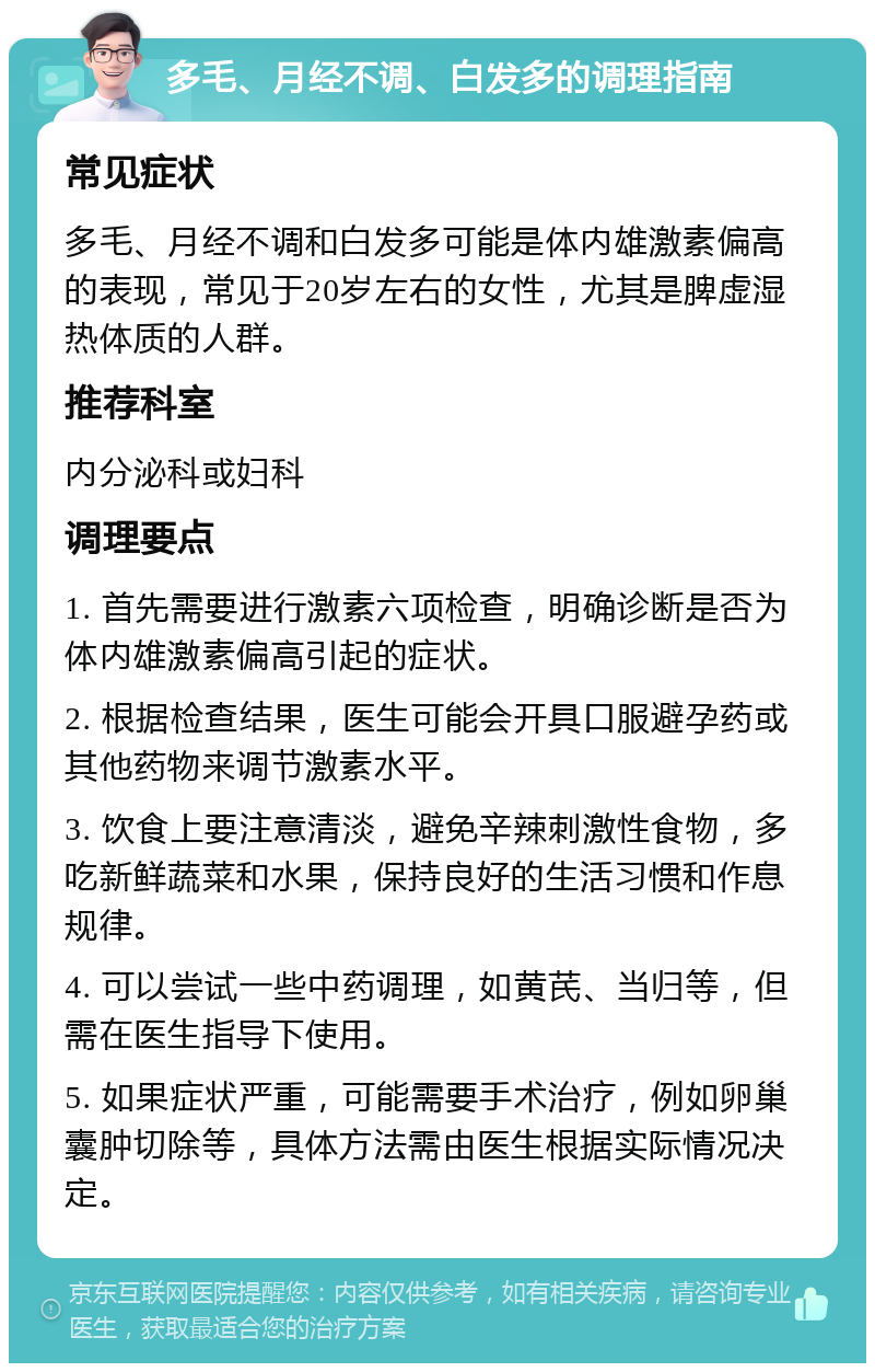 多毛、月经不调、白发多的调理指南 常见症状 多毛、月经不调和白发多可能是体内雄激素偏高的表现，常见于20岁左右的女性，尤其是脾虚湿热体质的人群。 推荐科室 内分泌科或妇科 调理要点 1. 首先需要进行激素六项检查，明确诊断是否为体内雄激素偏高引起的症状。 2. 根据检查结果，医生可能会开具口服避孕药或其他药物来调节激素水平。 3. 饮食上要注意清淡，避免辛辣刺激性食物，多吃新鲜蔬菜和水果，保持良好的生活习惯和作息规律。 4. 可以尝试一些中药调理，如黄芪、当归等，但需在医生指导下使用。 5. 如果症状严重，可能需要手术治疗，例如卵巢囊肿切除等，具体方法需由医生根据实际情况决定。