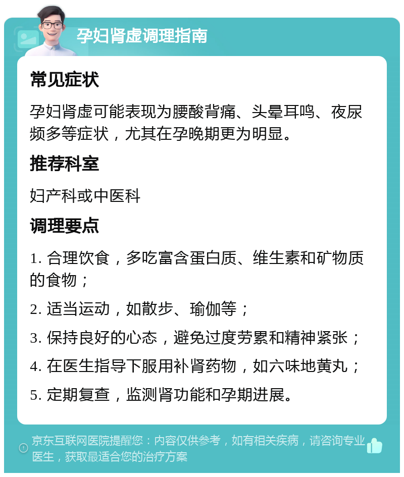 孕妇肾虚调理指南 常见症状 孕妇肾虚可能表现为腰酸背痛、头晕耳鸣、夜尿频多等症状，尤其在孕晚期更为明显。 推荐科室 妇产科或中医科 调理要点 1. 合理饮食，多吃富含蛋白质、维生素和矿物质的食物； 2. 适当运动，如散步、瑜伽等； 3. 保持良好的心态，避免过度劳累和精神紧张； 4. 在医生指导下服用补肾药物，如六味地黄丸； 5. 定期复查，监测肾功能和孕期进展。