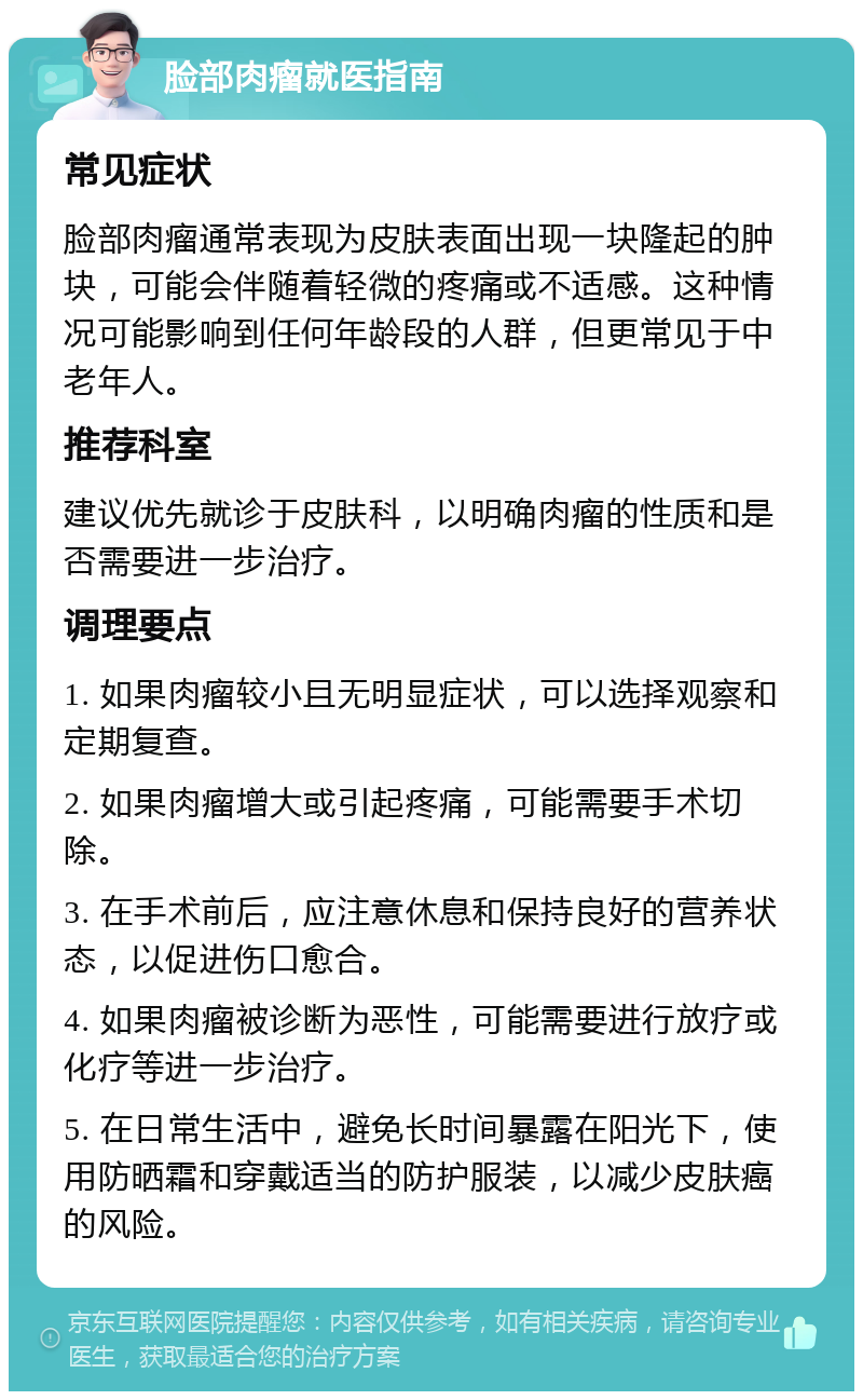 脸部肉瘤就医指南 常见症状 脸部肉瘤通常表现为皮肤表面出现一块隆起的肿块，可能会伴随着轻微的疼痛或不适感。这种情况可能影响到任何年龄段的人群，但更常见于中老年人。 推荐科室 建议优先就诊于皮肤科，以明确肉瘤的性质和是否需要进一步治疗。 调理要点 1. 如果肉瘤较小且无明显症状，可以选择观察和定期复查。 2. 如果肉瘤增大或引起疼痛，可能需要手术切除。 3. 在手术前后，应注意休息和保持良好的营养状态，以促进伤口愈合。 4. 如果肉瘤被诊断为恶性，可能需要进行放疗或化疗等进一步治疗。 5. 在日常生活中，避免长时间暴露在阳光下，使用防晒霜和穿戴适当的防护服装，以减少皮肤癌的风险。