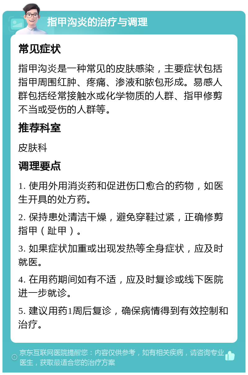 指甲沟炎的治疗与调理 常见症状 指甲沟炎是一种常见的皮肤感染，主要症状包括指甲周围红肿、疼痛、渗液和脓包形成。易感人群包括经常接触水或化学物质的人群、指甲修剪不当或受伤的人群等。 推荐科室 皮肤科 调理要点 1. 使用外用消炎药和促进伤口愈合的药物，如医生开具的处方药。 2. 保持患处清洁干燥，避免穿鞋过紧，正确修剪指甲（趾甲）。 3. 如果症状加重或出现发热等全身症状，应及时就医。 4. 在用药期间如有不适，应及时复诊或线下医院进一步就诊。 5. 建议用药1周后复诊，确保病情得到有效控制和治疗。