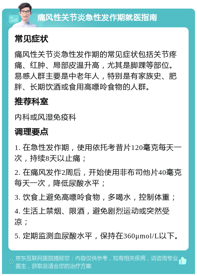 痛风性关节炎急性发作期就医指南 常见症状 痛风性关节炎急性发作期的常见症状包括关节疼痛、红肿、局部皮温升高，尤其是脚踝等部位。易感人群主要是中老年人，特别是有家族史、肥胖、长期饮酒或食用高嘌呤食物的人群。 推荐科室 内科或风湿免疫科 调理要点 1. 在急性发作期，使用依托考昔片120毫克每天一次，持续8天以止痛； 2. 在痛风发作2周后，开始使用非布司他片40毫克每天一次，降低尿酸水平； 3. 饮食上避免高嘌呤食物，多喝水，控制体重； 4. 生活上禁烟、限酒，避免剧烈运动或突然受凉； 5. 定期监测血尿酸水平，保持在360μmol/L以下。