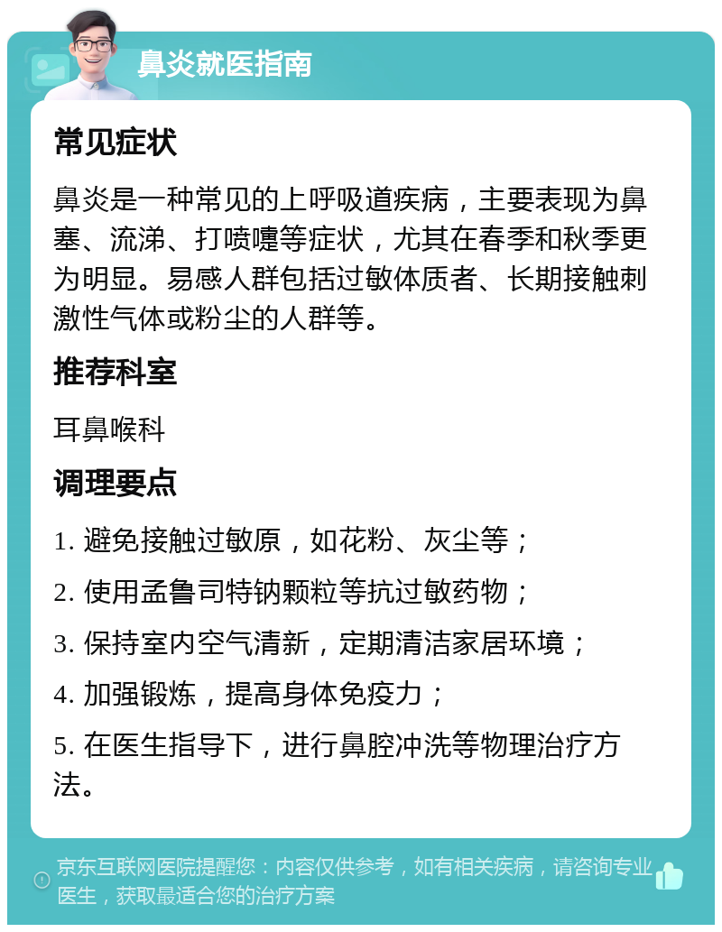 鼻炎就医指南 常见症状 鼻炎是一种常见的上呼吸道疾病，主要表现为鼻塞、流涕、打喷嚏等症状，尤其在春季和秋季更为明显。易感人群包括过敏体质者、长期接触刺激性气体或粉尘的人群等。 推荐科室 耳鼻喉科 调理要点 1. 避免接触过敏原，如花粉、灰尘等； 2. 使用孟鲁司特钠颗粒等抗过敏药物； 3. 保持室内空气清新，定期清洁家居环境； 4. 加强锻炼，提高身体免疫力； 5. 在医生指导下，进行鼻腔冲洗等物理治疗方法。