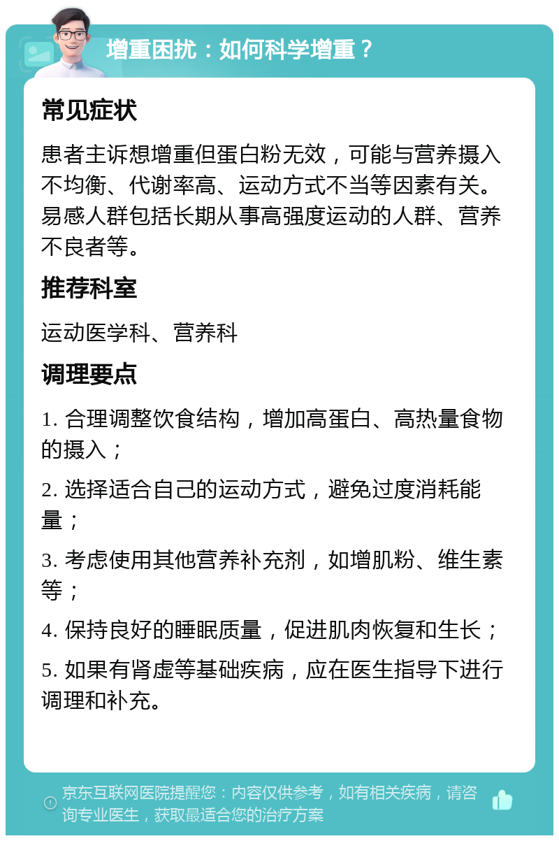 增重困扰：如何科学增重？ 常见症状 患者主诉想增重但蛋白粉无效，可能与营养摄入不均衡、代谢率高、运动方式不当等因素有关。易感人群包括长期从事高强度运动的人群、营养不良者等。 推荐科室 运动医学科、营养科 调理要点 1. 合理调整饮食结构，增加高蛋白、高热量食物的摄入； 2. 选择适合自己的运动方式，避免过度消耗能量； 3. 考虑使用其他营养补充剂，如增肌粉、维生素等； 4. 保持良好的睡眠质量，促进肌肉恢复和生长； 5. 如果有肾虚等基础疾病，应在医生指导下进行调理和补充。