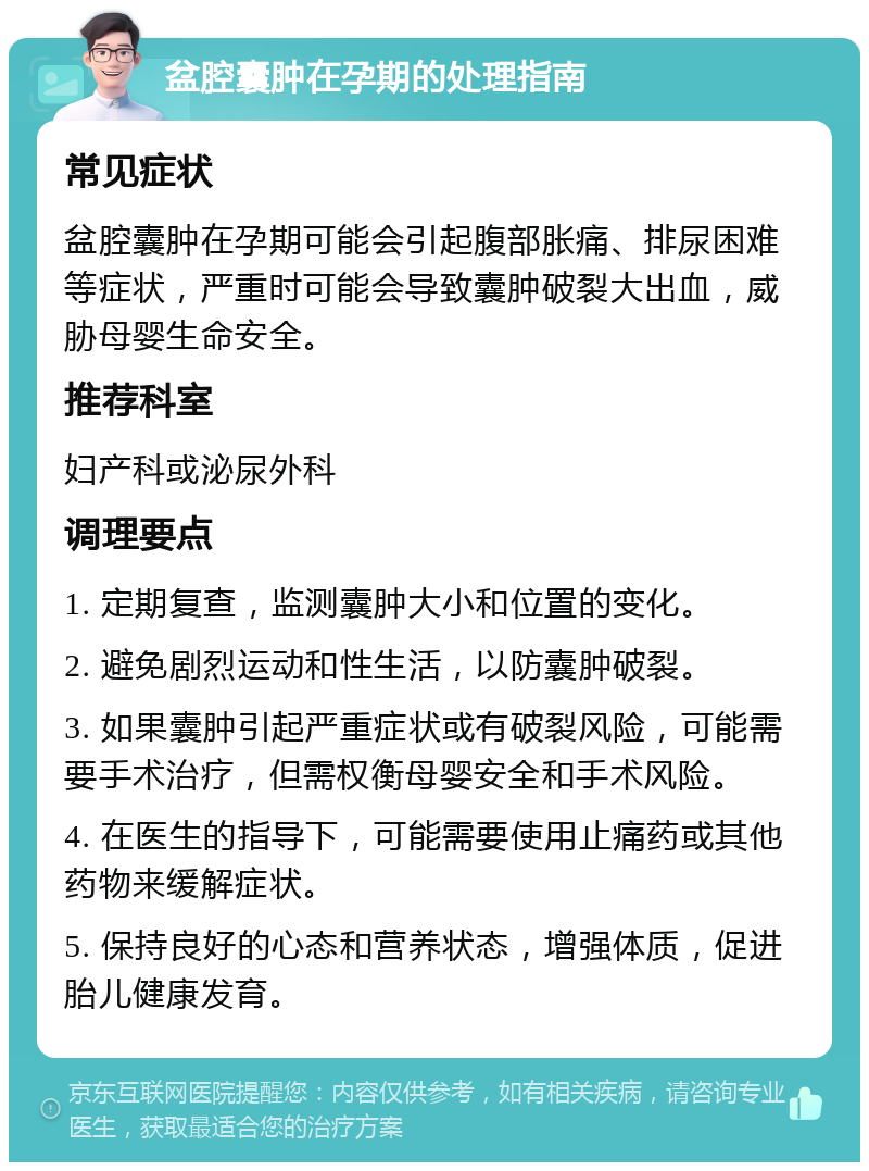 盆腔囊肿在孕期的处理指南 常见症状 盆腔囊肿在孕期可能会引起腹部胀痛、排尿困难等症状，严重时可能会导致囊肿破裂大出血，威胁母婴生命安全。 推荐科室 妇产科或泌尿外科 调理要点 1. 定期复查，监测囊肿大小和位置的变化。 2. 避免剧烈运动和性生活，以防囊肿破裂。 3. 如果囊肿引起严重症状或有破裂风险，可能需要手术治疗，但需权衡母婴安全和手术风险。 4. 在医生的指导下，可能需要使用止痛药或其他药物来缓解症状。 5. 保持良好的心态和营养状态，增强体质，促进胎儿健康发育。