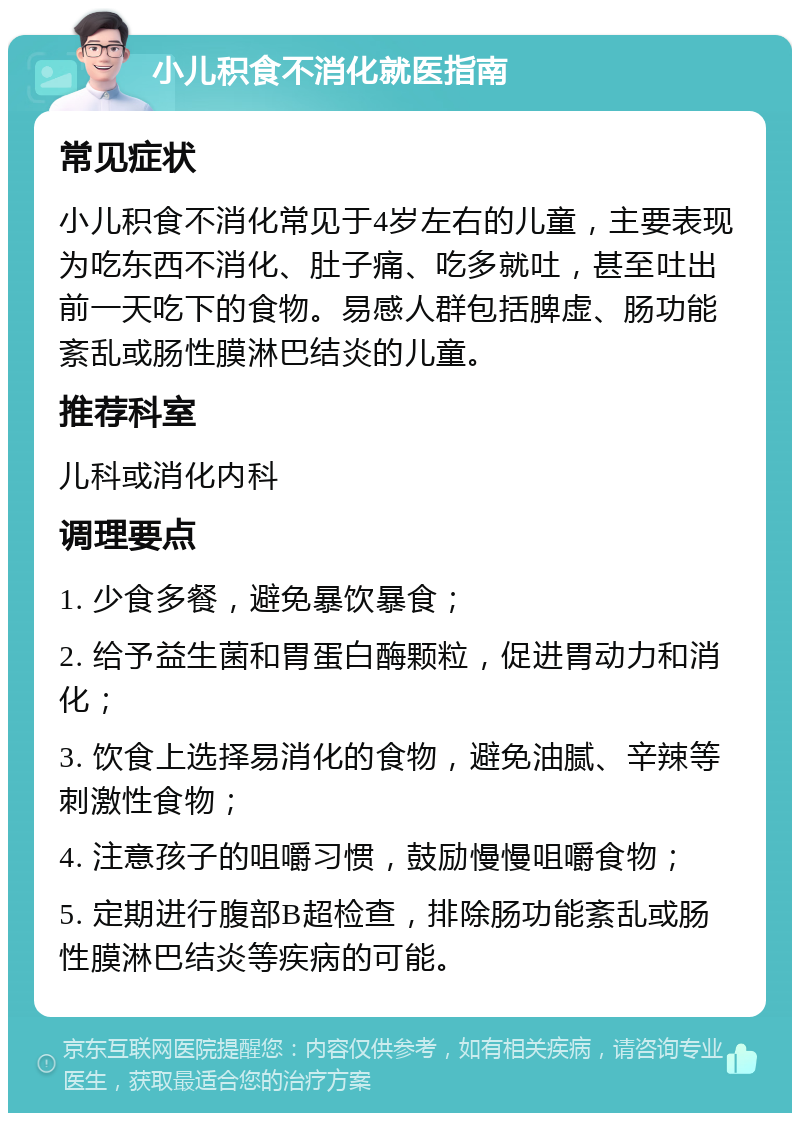 小儿积食不消化就医指南 常见症状 小儿积食不消化常见于4岁左右的儿童，主要表现为吃东西不消化、肚子痛、吃多就吐，甚至吐出前一天吃下的食物。易感人群包括脾虚、肠功能紊乱或肠性膜淋巴结炎的儿童。 推荐科室 儿科或消化内科 调理要点 1. 少食多餐，避免暴饮暴食； 2. 给予益生菌和胃蛋白酶颗粒，促进胃动力和消化； 3. 饮食上选择易消化的食物，避免油腻、辛辣等刺激性食物； 4. 注意孩子的咀嚼习惯，鼓励慢慢咀嚼食物； 5. 定期进行腹部B超检查，排除肠功能紊乱或肠性膜淋巴结炎等疾病的可能。