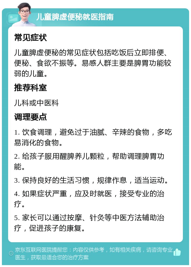 儿童脾虚便秘就医指南 常见症状 儿童脾虚便秘的常见症状包括吃饭后立即排便、便秘、食欲不振等。易感人群主要是脾胃功能较弱的儿童。 推荐科室 儿科或中医科 调理要点 1. 饮食调理，避免过于油腻、辛辣的食物，多吃易消化的食物。 2. 给孩子服用醒脾养儿颗粒，帮助调理脾胃功能。 3. 保持良好的生活习惯，规律作息，适当运动。 4. 如果症状严重，应及时就医，接受专业的治疗。 5. 家长可以通过按摩、针灸等中医方法辅助治疗，促进孩子的康复。