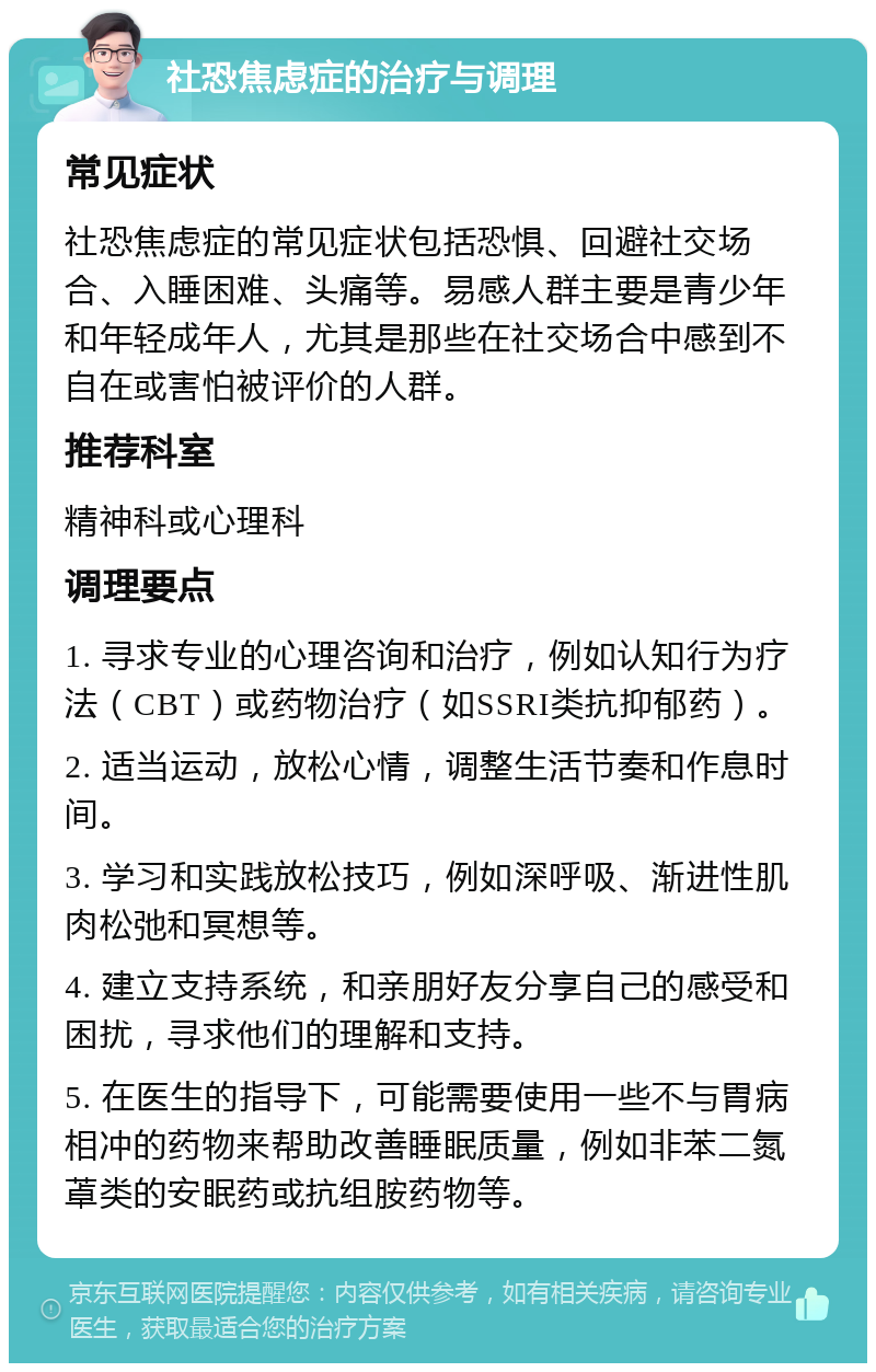 社恐焦虑症的治疗与调理 常见症状 社恐焦虑症的常见症状包括恐惧、回避社交场合、入睡困难、头痛等。易感人群主要是青少年和年轻成年人，尤其是那些在社交场合中感到不自在或害怕被评价的人群。 推荐科室 精神科或心理科 调理要点 1. 寻求专业的心理咨询和治疗，例如认知行为疗法（CBT）或药物治疗（如SSRI类抗抑郁药）。 2. 适当运动，放松心情，调整生活节奏和作息时间。 3. 学习和实践放松技巧，例如深呼吸、渐进性肌肉松弛和冥想等。 4. 建立支持系统，和亲朋好友分享自己的感受和困扰，寻求他们的理解和支持。 5. 在医生的指导下，可能需要使用一些不与胃病相冲的药物来帮助改善睡眠质量，例如非苯二氮䓬类的安眠药或抗组胺药物等。