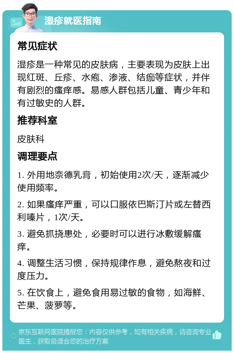 湿疹就医指南 常见症状 湿疹是一种常见的皮肤病，主要表现为皮肤上出现红斑、丘疹、水疱、渗液、结痂等症状，并伴有剧烈的瘙痒感。易感人群包括儿童、青少年和有过敏史的人群。 推荐科室 皮肤科 调理要点 1. 外用地奈德乳膏，初始使用2次/天，逐渐减少使用频率。 2. 如果瘙痒严重，可以口服依巴斯汀片或左替西利嗪片，1次/天。 3. 避免抓挠患处，必要时可以进行冰敷缓解瘙痒。 4. 调整生活习惯，保持规律作息，避免熬夜和过度压力。 5. 在饮食上，避免食用易过敏的食物，如海鲜、芒果、菠萝等。