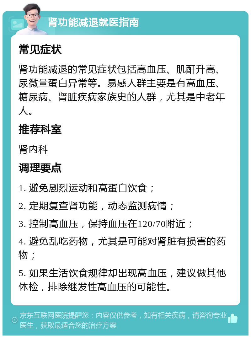 肾功能减退就医指南 常见症状 肾功能减退的常见症状包括高血压、肌酐升高、尿微量蛋白异常等。易感人群主要是有高血压、糖尿病、肾脏疾病家族史的人群，尤其是中老年人。 推荐科室 肾内科 调理要点 1. 避免剧烈运动和高蛋白饮食； 2. 定期复查肾功能，动态监测病情； 3. 控制高血压，保持血压在120/70附近； 4. 避免乱吃药物，尤其是可能对肾脏有损害的药物； 5. 如果生活饮食规律却出现高血压，建议做其他体检，排除继发性高血压的可能性。