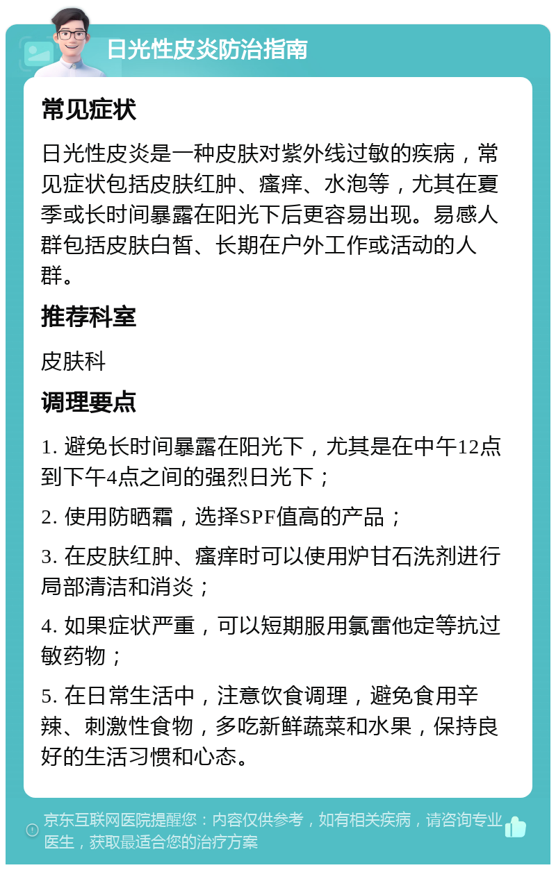 日光性皮炎防治指南 常见症状 日光性皮炎是一种皮肤对紫外线过敏的疾病，常见症状包括皮肤红肿、瘙痒、水泡等，尤其在夏季或长时间暴露在阳光下后更容易出现。易感人群包括皮肤白皙、长期在户外工作或活动的人群。 推荐科室 皮肤科 调理要点 1. 避免长时间暴露在阳光下，尤其是在中午12点到下午4点之间的强烈日光下； 2. 使用防晒霜，选择SPF值高的产品； 3. 在皮肤红肿、瘙痒时可以使用炉甘石洗剂进行局部清洁和消炎； 4. 如果症状严重，可以短期服用氯雷他定等抗过敏药物； 5. 在日常生活中，注意饮食调理，避免食用辛辣、刺激性食物，多吃新鲜蔬菜和水果，保持良好的生活习惯和心态。