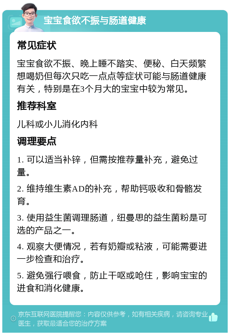 宝宝食欲不振与肠道健康 常见症状 宝宝食欲不振、晚上睡不踏实、便秘、白天频繁想喝奶但每次只吃一点点等症状可能与肠道健康有关，特别是在3个月大的宝宝中较为常见。 推荐科室 儿科或小儿消化内科 调理要点 1. 可以适当补锌，但需按推荐量补充，避免过量。 2. 维持维生素AD的补充，帮助钙吸收和骨骼发育。 3. 使用益生菌调理肠道，纽曼思的益生菌粉是可选的产品之一。 4. 观察大便情况，若有奶瓣或粘液，可能需要进一步检查和治疗。 5. 避免强行喂食，防止干呕或呛住，影响宝宝的进食和消化健康。