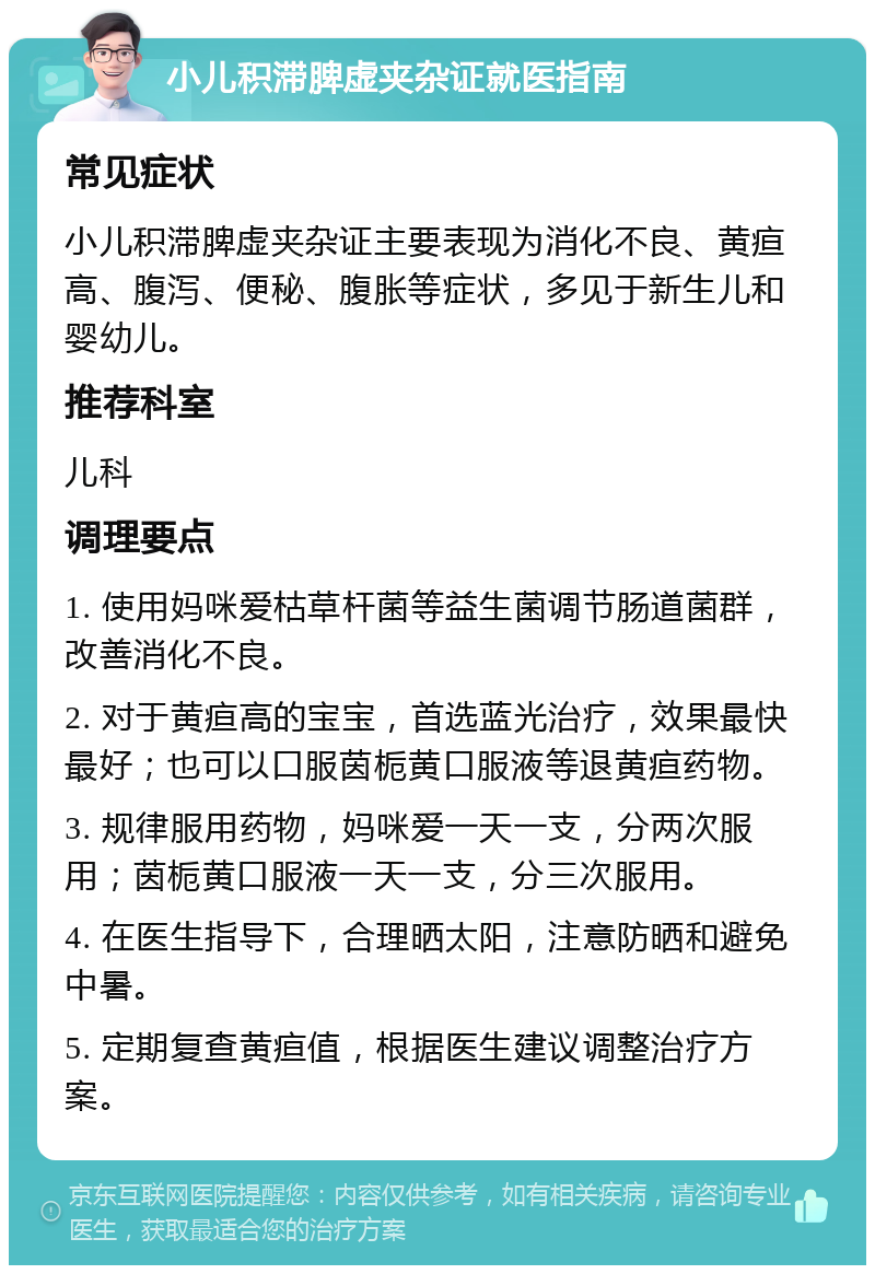 小儿积滞脾虚夹杂证就医指南 常见症状 小儿积滞脾虚夹杂证主要表现为消化不良、黄疸高、腹泻、便秘、腹胀等症状，多见于新生儿和婴幼儿。 推荐科室 儿科 调理要点 1. 使用妈咪爱枯草杆菌等益生菌调节肠道菌群，改善消化不良。 2. 对于黄疸高的宝宝，首选蓝光治疗，效果最快最好；也可以口服茵栀黄口服液等退黄疸药物。 3. 规律服用药物，妈咪爱一天一支，分两次服用；茵栀黄口服液一天一支，分三次服用。 4. 在医生指导下，合理晒太阳，注意防晒和避免中暑。 5. 定期复查黄疸值，根据医生建议调整治疗方案。