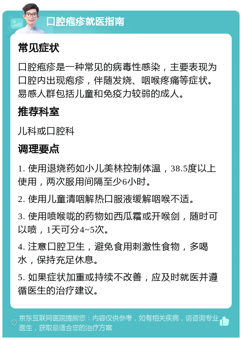 口腔疱疹就医指南 常见症状 口腔疱疹是一种常见的病毒性感染，主要表现为口腔内出现疱疹，伴随发烧、咽喉疼痛等症状。易感人群包括儿童和免疫力较弱的成人。 推荐科室 儿科或口腔科 调理要点 1. 使用退烧药如小儿美林控制体温，38.5度以上使用，两次服用间隔至少6小时。 2. 使用儿童清咽解热口服液缓解咽喉不适。 3. 使用喷喉咙的药物如西瓜霜或开喉剑，随时可以喷，1天可分4~5次。 4. 注意口腔卫生，避免食用刺激性食物，多喝水，保持充足休息。 5. 如果症状加重或持续不改善，应及时就医并遵循医生的治疗建议。