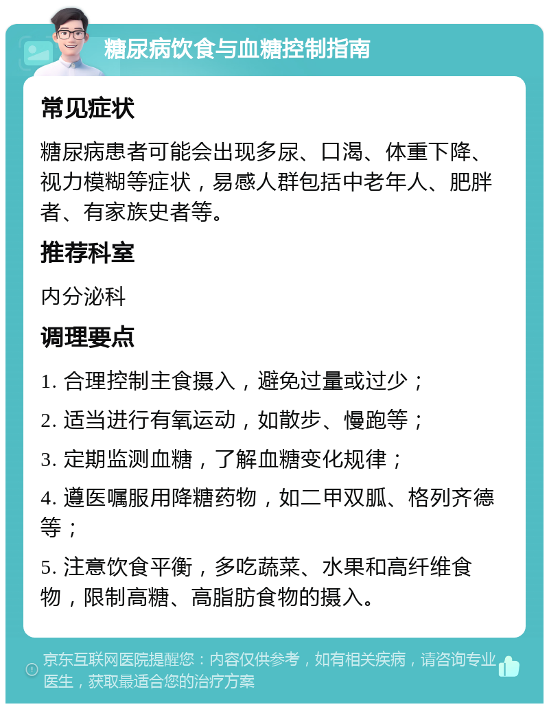 糖尿病饮食与血糖控制指南 常见症状 糖尿病患者可能会出现多尿、口渴、体重下降、视力模糊等症状，易感人群包括中老年人、肥胖者、有家族史者等。 推荐科室 内分泌科 调理要点 1. 合理控制主食摄入，避免过量或过少； 2. 适当进行有氧运动，如散步、慢跑等； 3. 定期监测血糖，了解血糖变化规律； 4. 遵医嘱服用降糖药物，如二甲双胍、格列齐德等； 5. 注意饮食平衡，多吃蔬菜、水果和高纤维食物，限制高糖、高脂肪食物的摄入。