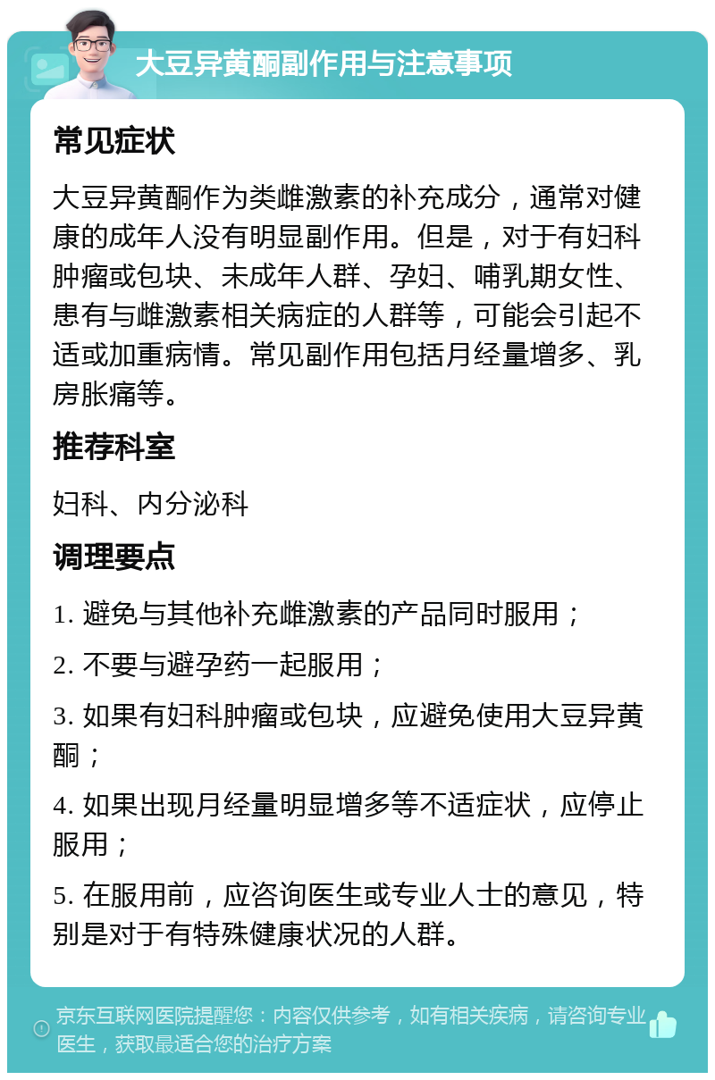 大豆异黄酮副作用与注意事项 常见症状 大豆异黄酮作为类雌激素的补充成分，通常对健康的成年人没有明显副作用。但是，对于有妇科肿瘤或包块、未成年人群、孕妇、哺乳期女性、患有与雌激素相关病症的人群等，可能会引起不适或加重病情。常见副作用包括月经量增多、乳房胀痛等。 推荐科室 妇科、内分泌科 调理要点 1. 避免与其他补充雌激素的产品同时服用； 2. 不要与避孕药一起服用； 3. 如果有妇科肿瘤或包块，应避免使用大豆异黄酮； 4. 如果出现月经量明显增多等不适症状，应停止服用； 5. 在服用前，应咨询医生或专业人士的意见，特别是对于有特殊健康状况的人群。