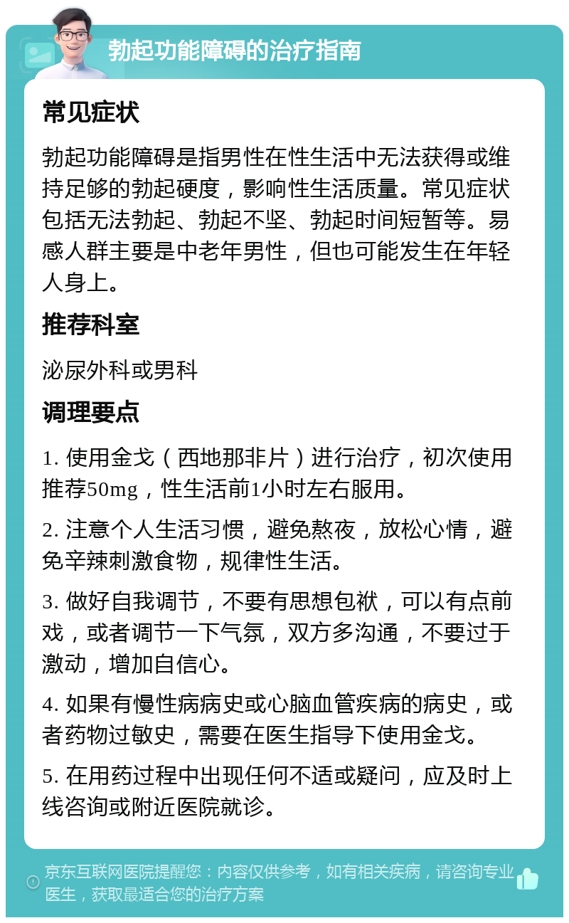 勃起功能障碍的治疗指南 常见症状 勃起功能障碍是指男性在性生活中无法获得或维持足够的勃起硬度，影响性生活质量。常见症状包括无法勃起、勃起不坚、勃起时间短暂等。易感人群主要是中老年男性，但也可能发生在年轻人身上。 推荐科室 泌尿外科或男科 调理要点 1. 使用金戈（西地那非片）进行治疗，初次使用推荐50mg，性生活前1小时左右服用。 2. 注意个人生活习惯，避免熬夜，放松心情，避免辛辣刺激食物，规律性生活。 3. 做好自我调节，不要有思想包袱，可以有点前戏，或者调节一下气氛，双方多沟通，不要过于激动，增加自信心。 4. 如果有慢性病病史或心脑血管疾病的病史，或者药物过敏史，需要在医生指导下使用金戈。 5. 在用药过程中出现任何不适或疑问，应及时上线咨询或附近医院就诊。