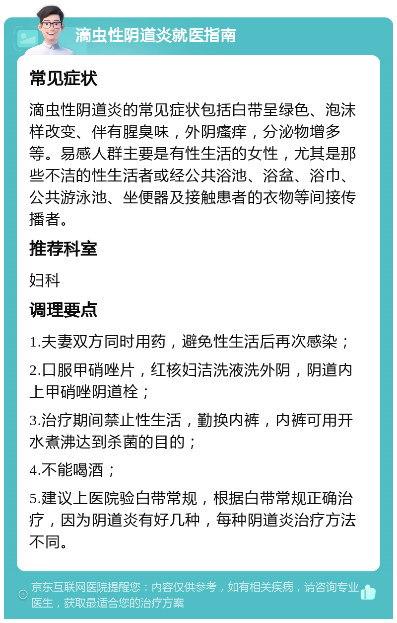 滴虫性阴道炎就医指南 常见症状 滴虫性阴道炎的常见症状包括白带呈绿色、泡沫样改变、伴有腥臭味，外阴瘙痒，分泌物增多等。易感人群主要是有性生活的女性，尤其是那些不洁的性生活者或经公共浴池、浴盆、浴巾、公共游泳池、坐便器及接触患者的衣物等间接传播者。 推荐科室 妇科 调理要点 1.夫妻双方同时用药，避免性生活后再次感染； 2.口服甲硝唑片，红核妇洁洗液洗外阴，阴道内上甲硝唑阴道栓； 3.治疗期间禁止性生活，勤换内裤，内裤可用开水煮沸达到杀菌的目的； 4.不能喝酒； 5.建议上医院验白带常规，根据白带常规正确治疗，因为阴道炎有好几种，每种阴道炎治疗方法不同。