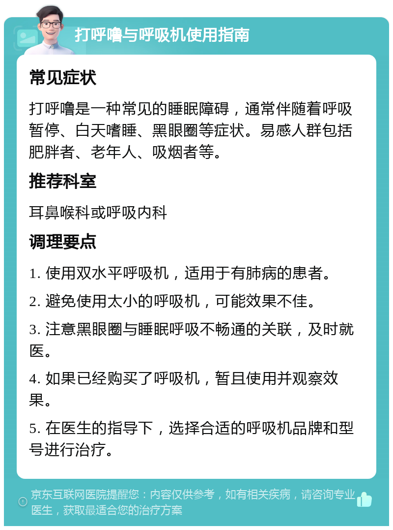 打呼噜与呼吸机使用指南 常见症状 打呼噜是一种常见的睡眠障碍，通常伴随着呼吸暂停、白天嗜睡、黑眼圈等症状。易感人群包括肥胖者、老年人、吸烟者等。 推荐科室 耳鼻喉科或呼吸内科 调理要点 1. 使用双水平呼吸机，适用于有肺病的患者。 2. 避免使用太小的呼吸机，可能效果不佳。 3. 注意黑眼圈与睡眠呼吸不畅通的关联，及时就医。 4. 如果已经购买了呼吸机，暂且使用并观察效果。 5. 在医生的指导下，选择合适的呼吸机品牌和型号进行治疗。