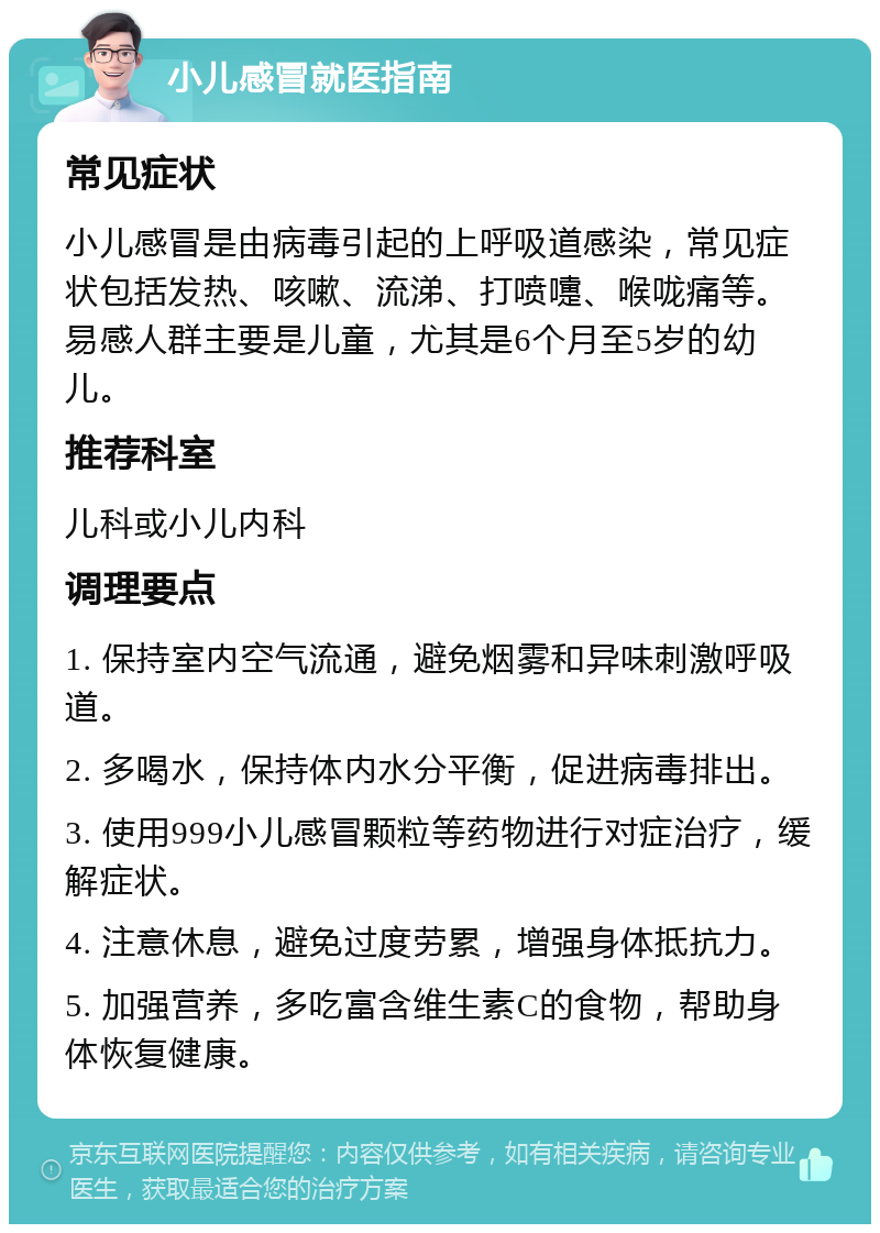 小儿感冒就医指南 常见症状 小儿感冒是由病毒引起的上呼吸道感染，常见症状包括发热、咳嗽、流涕、打喷嚏、喉咙痛等。易感人群主要是儿童，尤其是6个月至5岁的幼儿。 推荐科室 儿科或小儿内科 调理要点 1. 保持室内空气流通，避免烟雾和异味刺激呼吸道。 2. 多喝水，保持体内水分平衡，促进病毒排出。 3. 使用999小儿感冒颗粒等药物进行对症治疗，缓解症状。 4. 注意休息，避免过度劳累，增强身体抵抗力。 5. 加强营养，多吃富含维生素C的食物，帮助身体恢复健康。