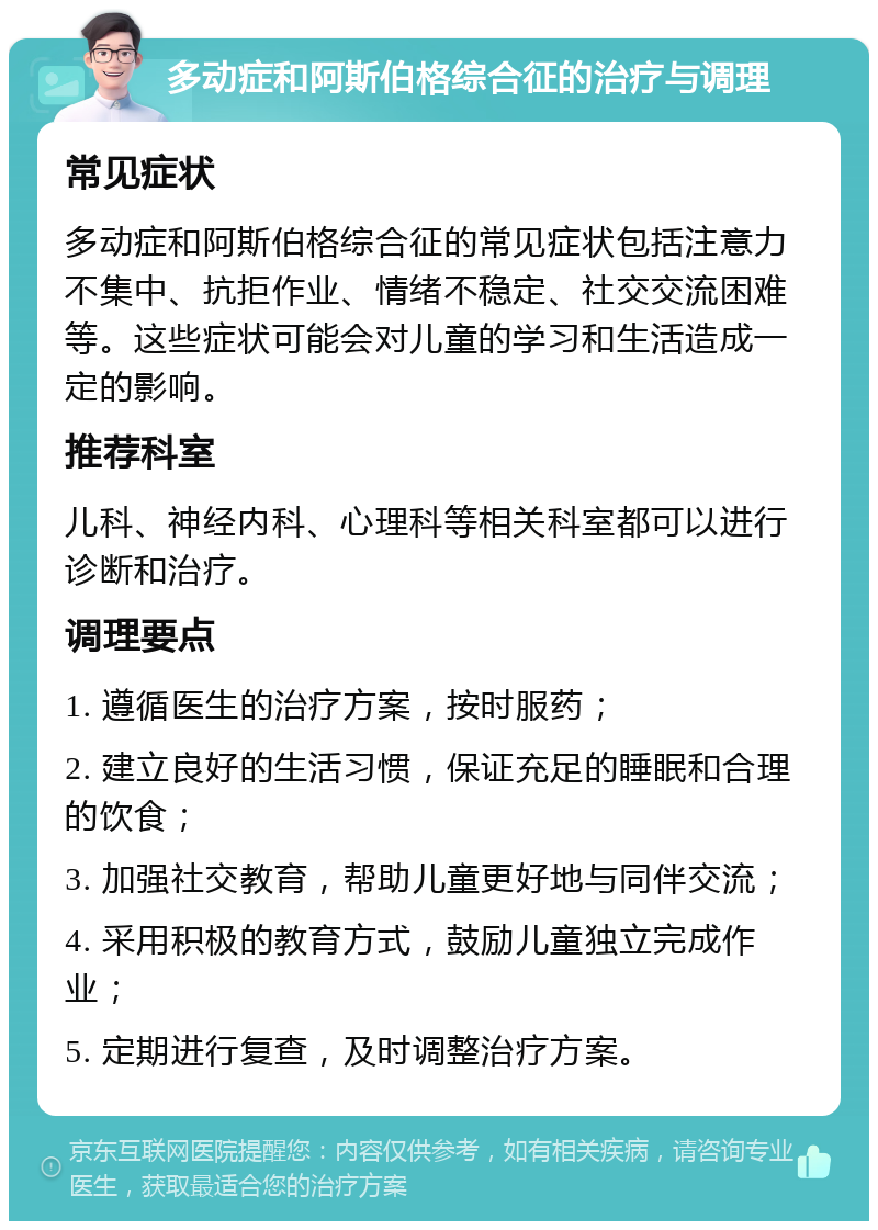 多动症和阿斯伯格综合征的治疗与调理 常见症状 多动症和阿斯伯格综合征的常见症状包括注意力不集中、抗拒作业、情绪不稳定、社交交流困难等。这些症状可能会对儿童的学习和生活造成一定的影响。 推荐科室 儿科、神经内科、心理科等相关科室都可以进行诊断和治疗。 调理要点 1. 遵循医生的治疗方案，按时服药； 2. 建立良好的生活习惯，保证充足的睡眠和合理的饮食； 3. 加强社交教育，帮助儿童更好地与同伴交流； 4. 采用积极的教育方式，鼓励儿童独立完成作业； 5. 定期进行复查，及时调整治疗方案。