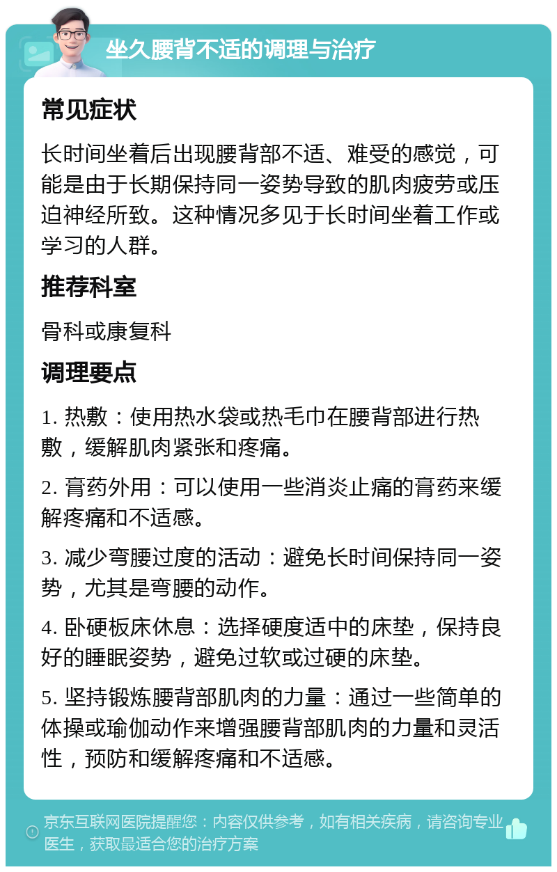 坐久腰背不适的调理与治疗 常见症状 长时间坐着后出现腰背部不适、难受的感觉，可能是由于长期保持同一姿势导致的肌肉疲劳或压迫神经所致。这种情况多见于长时间坐着工作或学习的人群。 推荐科室 骨科或康复科 调理要点 1. 热敷：使用热水袋或热毛巾在腰背部进行热敷，缓解肌肉紧张和疼痛。 2. 膏药外用：可以使用一些消炎止痛的膏药来缓解疼痛和不适感。 3. 减少弯腰过度的活动：避免长时间保持同一姿势，尤其是弯腰的动作。 4. 卧硬板床休息：选择硬度适中的床垫，保持良好的睡眠姿势，避免过软或过硬的床垫。 5. 坚持锻炼腰背部肌肉的力量：通过一些简单的体操或瑜伽动作来增强腰背部肌肉的力量和灵活性，预防和缓解疼痛和不适感。