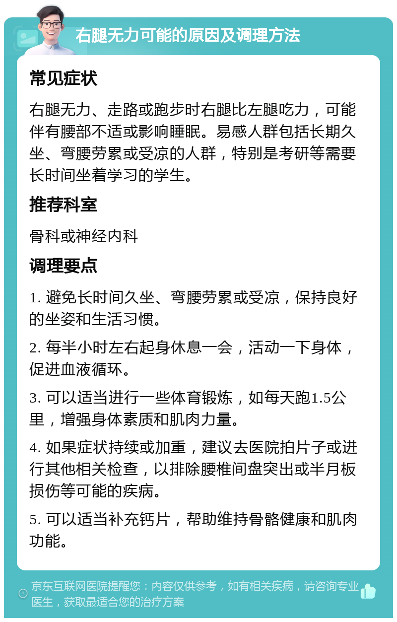 右腿无力可能的原因及调理方法 常见症状 右腿无力、走路或跑步时右腿比左腿吃力，可能伴有腰部不适或影响睡眠。易感人群包括长期久坐、弯腰劳累或受凉的人群，特别是考研等需要长时间坐着学习的学生。 推荐科室 骨科或神经内科 调理要点 1. 避免长时间久坐、弯腰劳累或受凉，保持良好的坐姿和生活习惯。 2. 每半小时左右起身休息一会，活动一下身体，促进血液循环。 3. 可以适当进行一些体育锻炼，如每天跑1.5公里，增强身体素质和肌肉力量。 4. 如果症状持续或加重，建议去医院拍片子或进行其他相关检查，以排除腰椎间盘突出或半月板损伤等可能的疾病。 5. 可以适当补充钙片，帮助维持骨骼健康和肌肉功能。