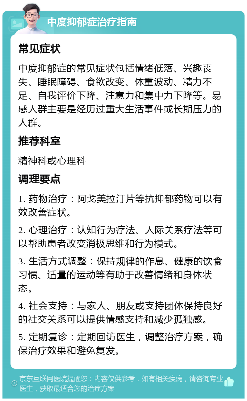 中度抑郁症治疗指南 常见症状 中度抑郁症的常见症状包括情绪低落、兴趣丧失、睡眠障碍、食欲改变、体重波动、精力不足、自我评价下降、注意力和集中力下降等。易感人群主要是经历过重大生活事件或长期压力的人群。 推荐科室 精神科或心理科 调理要点 1. 药物治疗：阿戈美拉汀片等抗抑郁药物可以有效改善症状。 2. 心理治疗：认知行为疗法、人际关系疗法等可以帮助患者改变消极思维和行为模式。 3. 生活方式调整：保持规律的作息、健康的饮食习惯、适量的运动等有助于改善情绪和身体状态。 4. 社会支持：与家人、朋友或支持团体保持良好的社交关系可以提供情感支持和减少孤独感。 5. 定期复诊：定期回访医生，调整治疗方案，确保治疗效果和避免复发。