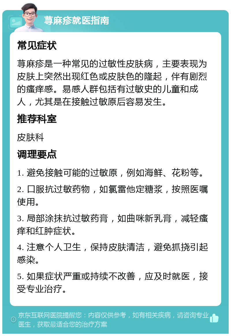 荨麻疹就医指南 常见症状 荨麻疹是一种常见的过敏性皮肤病，主要表现为皮肤上突然出现红色或皮肤色的隆起，伴有剧烈的瘙痒感。易感人群包括有过敏史的儿童和成人，尤其是在接触过敏原后容易发生。 推荐科室 皮肤科 调理要点 1. 避免接触可能的过敏原，例如海鲜、花粉等。 2. 口服抗过敏药物，如氯雷他定糖浆，按照医嘱使用。 3. 局部涂抹抗过敏药膏，如曲咪新乳膏，减轻瘙痒和红肿症状。 4. 注意个人卫生，保持皮肤清洁，避免抓挠引起感染。 5. 如果症状严重或持续不改善，应及时就医，接受专业治疗。