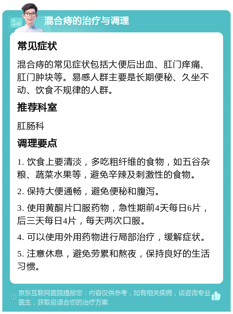 混合痔的治疗与调理 常见症状 混合痔的常见症状包括大便后出血、肛门痒痛、肛门肿块等。易感人群主要是长期便秘、久坐不动、饮食不规律的人群。 推荐科室 肛肠科 调理要点 1. 饮食上要清淡，多吃粗纤维的食物，如五谷杂粮、蔬菜水果等，避免辛辣及刺激性的食物。 2. 保持大便通畅，避免便秘和腹泻。 3. 使用黄酮片口服药物，急性期前4天每日6片，后三天每日4片，每天两次口服。 4. 可以使用外用药物进行局部治疗，缓解症状。 5. 注意休息，避免劳累和熬夜，保持良好的生活习惯。