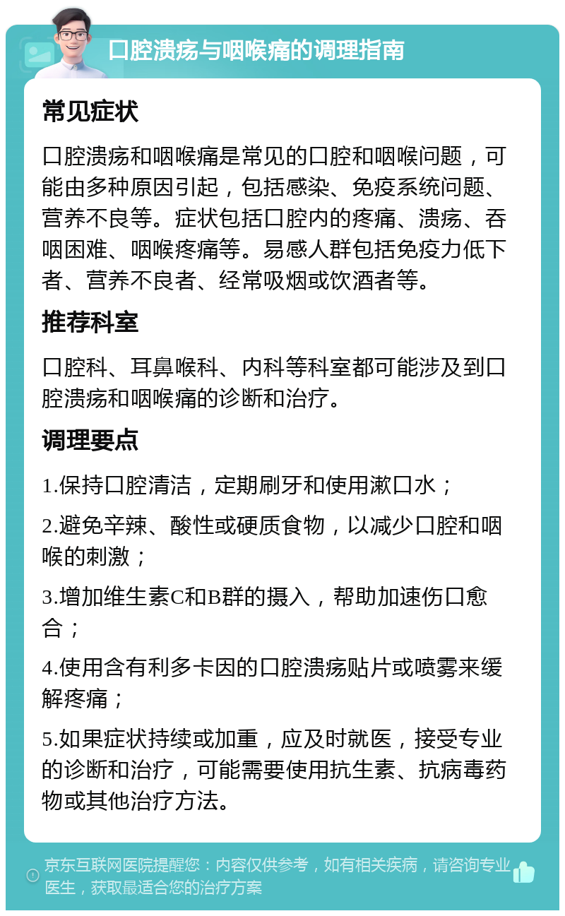 口腔溃疡与咽喉痛的调理指南 常见症状 口腔溃疡和咽喉痛是常见的口腔和咽喉问题，可能由多种原因引起，包括感染、免疫系统问题、营养不良等。症状包括口腔内的疼痛、溃疡、吞咽困难、咽喉疼痛等。易感人群包括免疫力低下者、营养不良者、经常吸烟或饮酒者等。 推荐科室 口腔科、耳鼻喉科、内科等科室都可能涉及到口腔溃疡和咽喉痛的诊断和治疗。 调理要点 1.保持口腔清洁，定期刷牙和使用漱口水； 2.避免辛辣、酸性或硬质食物，以减少口腔和咽喉的刺激； 3.增加维生素C和B群的摄入，帮助加速伤口愈合； 4.使用含有利多卡因的口腔溃疡贴片或喷雾来缓解疼痛； 5.如果症状持续或加重，应及时就医，接受专业的诊断和治疗，可能需要使用抗生素、抗病毒药物或其他治疗方法。