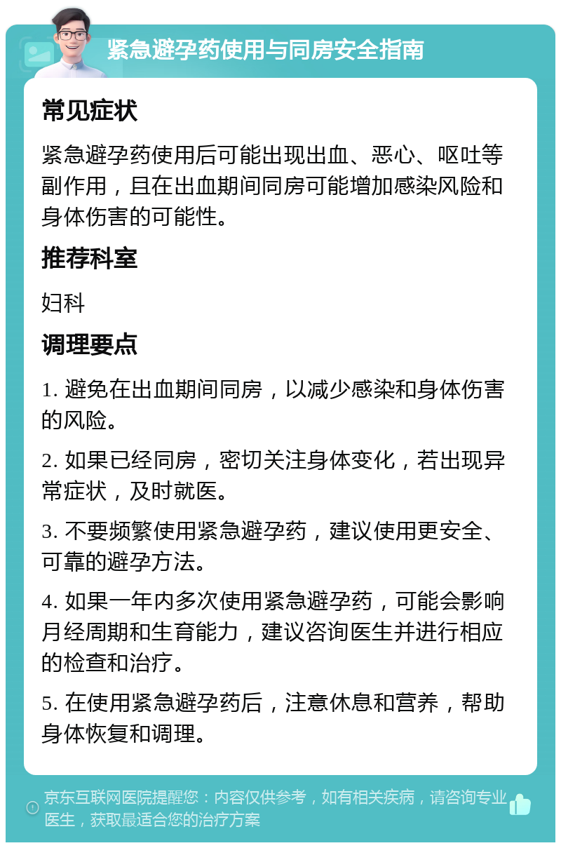 紧急避孕药使用与同房安全指南 常见症状 紧急避孕药使用后可能出现出血、恶心、呕吐等副作用，且在出血期间同房可能增加感染风险和身体伤害的可能性。 推荐科室 妇科 调理要点 1. 避免在出血期间同房，以减少感染和身体伤害的风险。 2. 如果已经同房，密切关注身体变化，若出现异常症状，及时就医。 3. 不要频繁使用紧急避孕药，建议使用更安全、可靠的避孕方法。 4. 如果一年内多次使用紧急避孕药，可能会影响月经周期和生育能力，建议咨询医生并进行相应的检查和治疗。 5. 在使用紧急避孕药后，注意休息和营养，帮助身体恢复和调理。