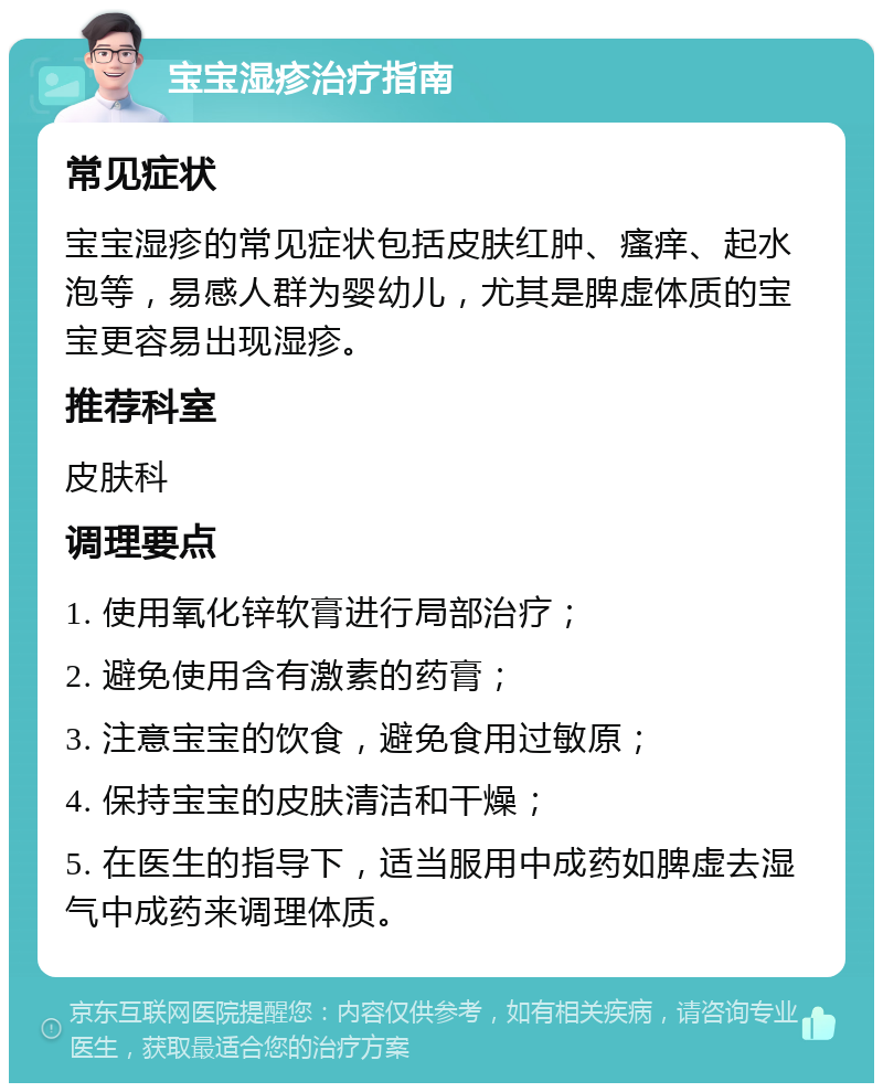 宝宝湿疹治疗指南 常见症状 宝宝湿疹的常见症状包括皮肤红肿、瘙痒、起水泡等，易感人群为婴幼儿，尤其是脾虚体质的宝宝更容易出现湿疹。 推荐科室 皮肤科 调理要点 1. 使用氧化锌软膏进行局部治疗； 2. 避免使用含有激素的药膏； 3. 注意宝宝的饮食，避免食用过敏原； 4. 保持宝宝的皮肤清洁和干燥； 5. 在医生的指导下，适当服用中成药如脾虚去湿气中成药来调理体质。