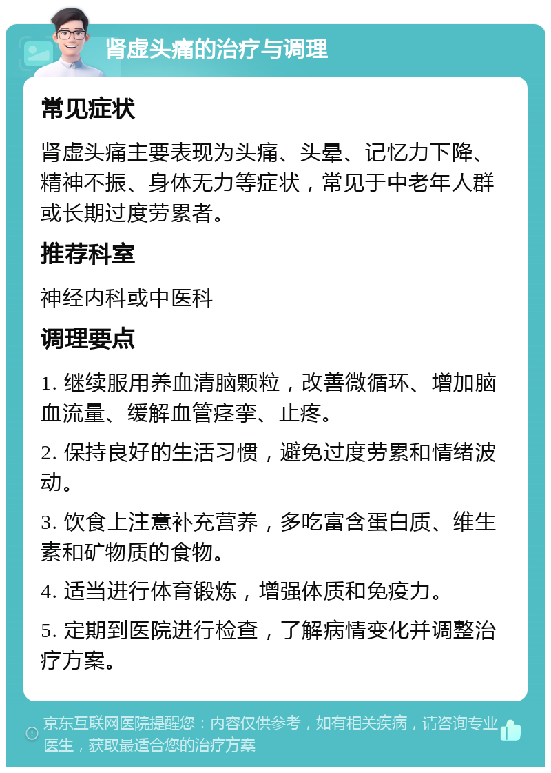 肾虚头痛的治疗与调理 常见症状 肾虚头痛主要表现为头痛、头晕、记忆力下降、精神不振、身体无力等症状，常见于中老年人群或长期过度劳累者。 推荐科室 神经内科或中医科 调理要点 1. 继续服用养血清脑颗粒，改善微循环、增加脑血流量、缓解血管痉挛、止疼。 2. 保持良好的生活习惯，避免过度劳累和情绪波动。 3. 饮食上注意补充营养，多吃富含蛋白质、维生素和矿物质的食物。 4. 适当进行体育锻炼，增强体质和免疫力。 5. 定期到医院进行检查，了解病情变化并调整治疗方案。